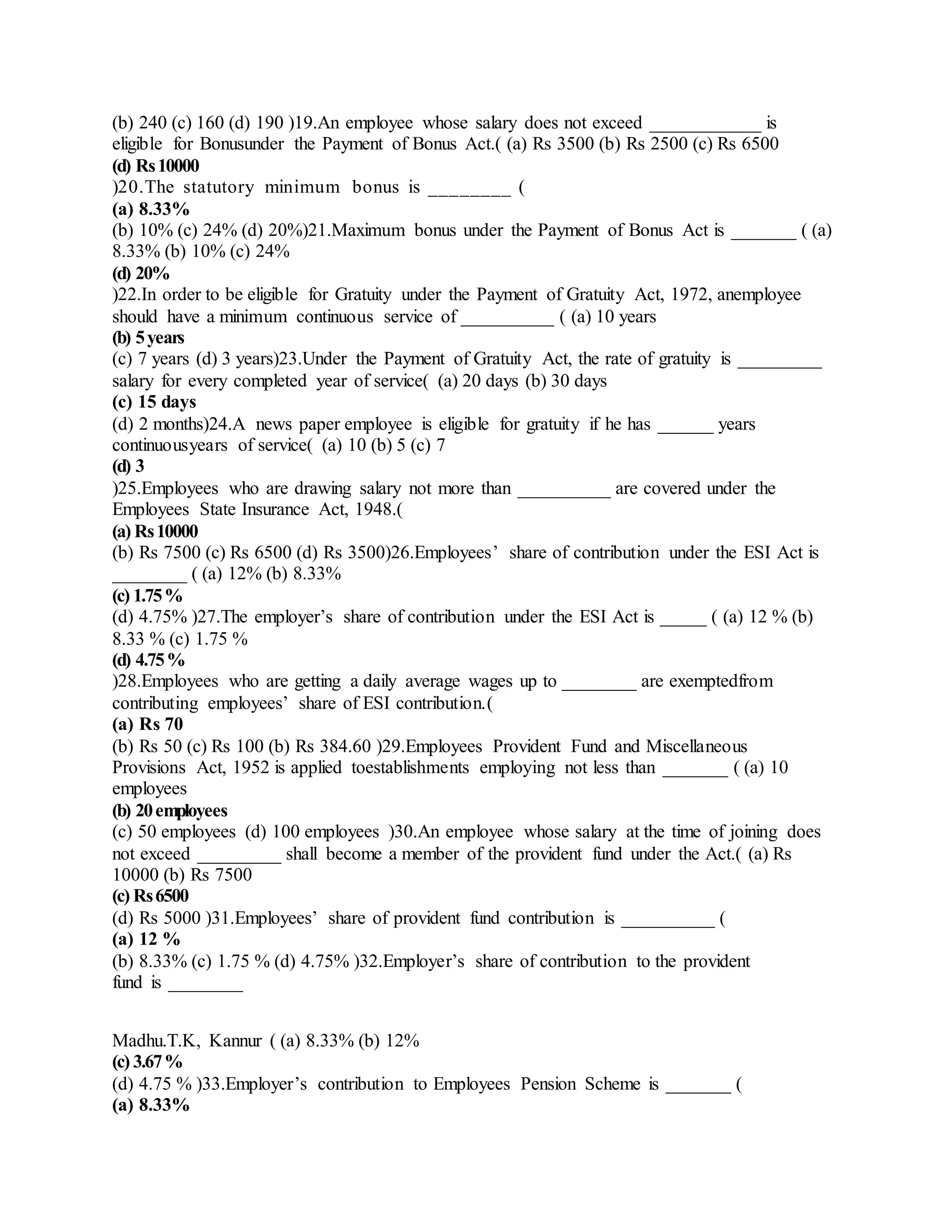 (b) 240 (c) 160 (d) 190 )19.An employee whose salary does not exceed ____________ is
eligible for Bonusunder the Payment of Bonus Act.( (a) Rs 3500 (b) Rs 2500 (c) Rs 6500
(d) Rs10000
)20.The statutory minimum bonus is ________ (
(a) 8.33%
(b) 10% (c) 24% (d) 20%)21.Maximum bonus under the Payment of Bonus Act is _______ ( (a)
8.33% (b) 10% (c) 24%
(d) 20%
)22.In order to be eligible for Gratuity under the Payment of Gratuity Act, 1972, anemployee
should have a minimum continuous service of __________ ( (a) 10 years
(b) 5years
(c) 7 years (d) 3 years)23.Under the Payment of Gratuity Act, the rate of gratuity is _________
salary for every completed year of service( (a) 20 days (b) 30 days
(c) 15 days
(d) 2 months)24.A news paper employee is eligible for gratuity if he has ______ years
continuousyears of service( (a) 10 (b) 5 (c) 7
(d) 3
)25.Employees who are drawing salary not more than __________ are covered under the
Employees State Insurance Act, 1948.(
(a) Rs10000
(b) Rs 7500 (c) Rs 6500 (d) Rs 3500)26.Employees’ share of contribution under the ESI Act is
________ ( (a) 12% (b) 8.33%
(c) 1.75%
(d) 4.75% )27.The employer’s share of contribution under the ESI Act is _____ ( (a) 12 % (b)
8.33 % (c) 1.75 %
(d) 4.75%
)28.Employees who are getting a daily average wages up to ________ are exemptedfrom
contributing employees’ share of ESI contribution.(
(a) Rs 70
(b) Rs 50 (c) Rs 100 (b) Rs 384.60 )29.Employees Provident Fund and Miscellaneous
Provisions Act, 1952 is applied toestablishments employing not less than _______ ( (a) 10
employees
(b) 20employees
(c) 50 employees (d) 100 employees )30.An employee whose salary at the time of joining does
not exceed _________ shall become a member of the provident fund under the Act.( (a) Rs
10000 (b) Rs 7500
(c) Rs6500
(d) Rs 5000 )31.Employees’ share of provident fund contribution is __________ (
(a) 12 %
(b) 8.33% (c) 1.75 % (d) 4.75% )32.Employer’s share of contribution to the provident
fund is ________
Madhu.T.K, Kannur ( (a) 8.33% (b) 12%
(c) 3.67%
(d) 4.75 % )33.Employer’s contribution to Employees Pension Scheme is _______ (
(a) 8.33%
 