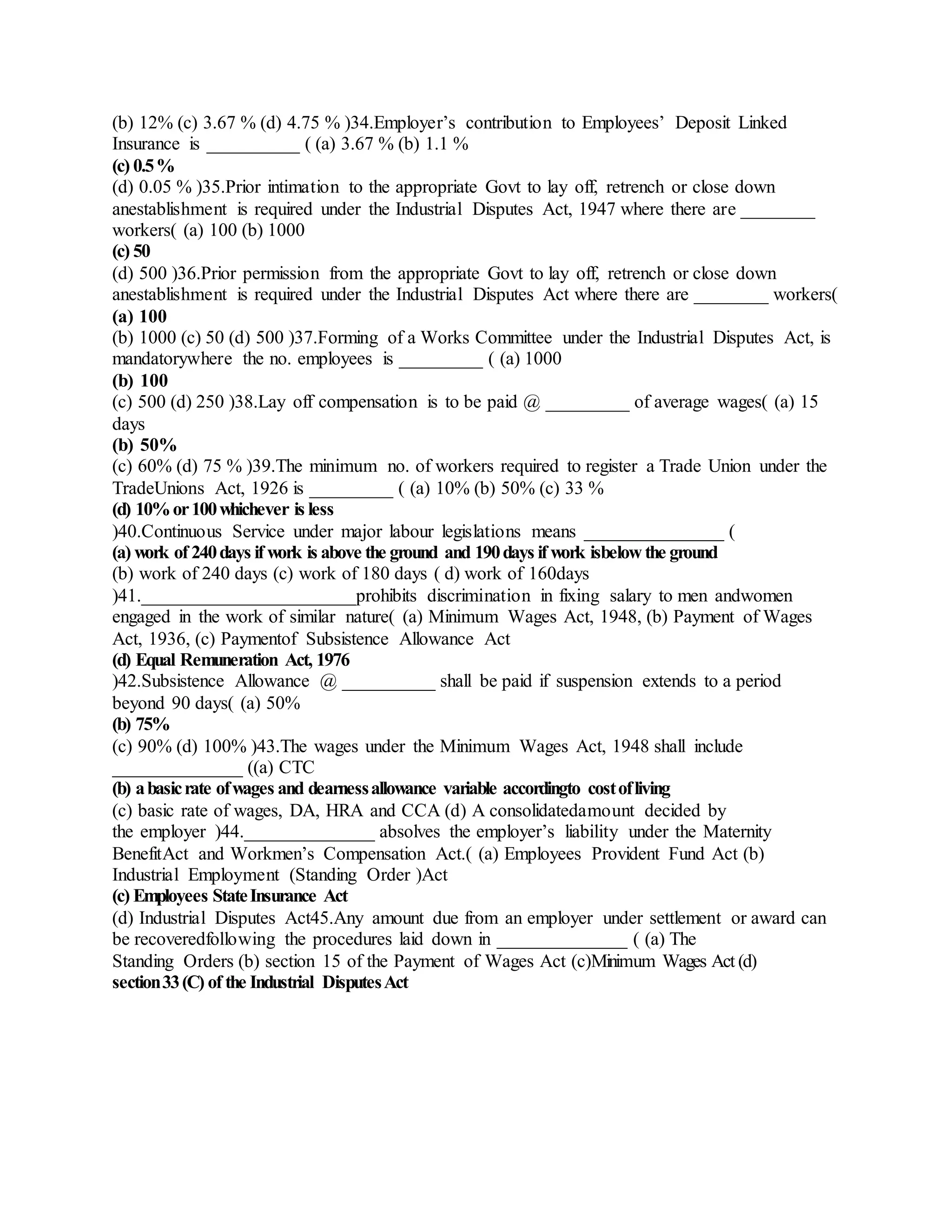 (b) 12% (c) 3.67 % (d) 4.75 % )34.Employer’s contribution to Employees’ Deposit Linked
Insurance is __________ ( (a) 3.67 % (b) 1.1 %
(c) 0.5%
(d) 0.05 % )35.Prior intimation to the appropriate Govt to lay off, retrench or close down
anestablishment is required under the Industrial Disputes Act, 1947 where there are ________
workers( (a) 100 (b) 1000
(c) 50
(d) 500 )36.Prior permission from the appropriate Govt to lay off, retrench or close down
anestablishment is required under the Industrial Disputes Act where there are ________ workers(
(a) 100
(b) 1000 (c) 50 (d) 500 )37.Forming of a Works Committee under the Industrial Disputes Act, is
mandatorywhere the no. employees is _________ ( (a) 1000
(b) 100
(c) 500 (d) 250 )38.Lay off compensation is to be paid @ _________ of average wages( (a) 15
days
(b) 50%
(c) 60% (d) 75 % )39.The minimum no. of workers required to register a Trade Union under the
TradeUnions Act, 1926 is _________ ( (a) 10% (b) 50% (c) 33 %
(d) 10%or100whichever is less
)40.Continuous Service under major labour legislations means _______________ (
(a) work of 240days if work is above the ground and 190days if work isbelow the ground
(b) work of 240 days (c) work of 180 days ( d) work of 160days
)41._______________________prohibits discrimination in fixing salary to men andwomen
engaged in the work of similar nature( (a) Minimum Wages Act, 1948, (b) Payment of Wages
Act, 1936, (c) Paymentof Subsistence Allowance Act
(d) Equal Remuneration Act, 1976
)42.Subsistence Allowance @ __________ shall be paid if suspension extends to a period
beyond 90 days( (a) 50%
(b) 75%
(c) 90% (d) 100% )43.The wages under the Minimum Wages Act, 1948 shall include
______________ ((a) CTC
(b) abasicrate ofwages and dearnessallowance variable accordingto costofliving
(c) basic rate of wages, DA, HRA and CCA (d) A consolidatedamount decided by
the employer )44.______________ absolves the employer’s liability under the Maternity
BenefitAct and Workmen’s Compensation Act.( (a) Employees Provident Fund Act (b)
Industrial Employment (Standing Order )Act
(c) Employees StateInsurance Act
(d) Industrial Disputes Act45.Any amount due from an employer under settlement or award can
be recoveredfollowing the procedures laid down in ______________ ( (a) The
Standing Orders (b) section 15 of the Payment of Wages Act (c)Minimum Wages Act (d)
section33(C) of the Industrial DisputesAct
 