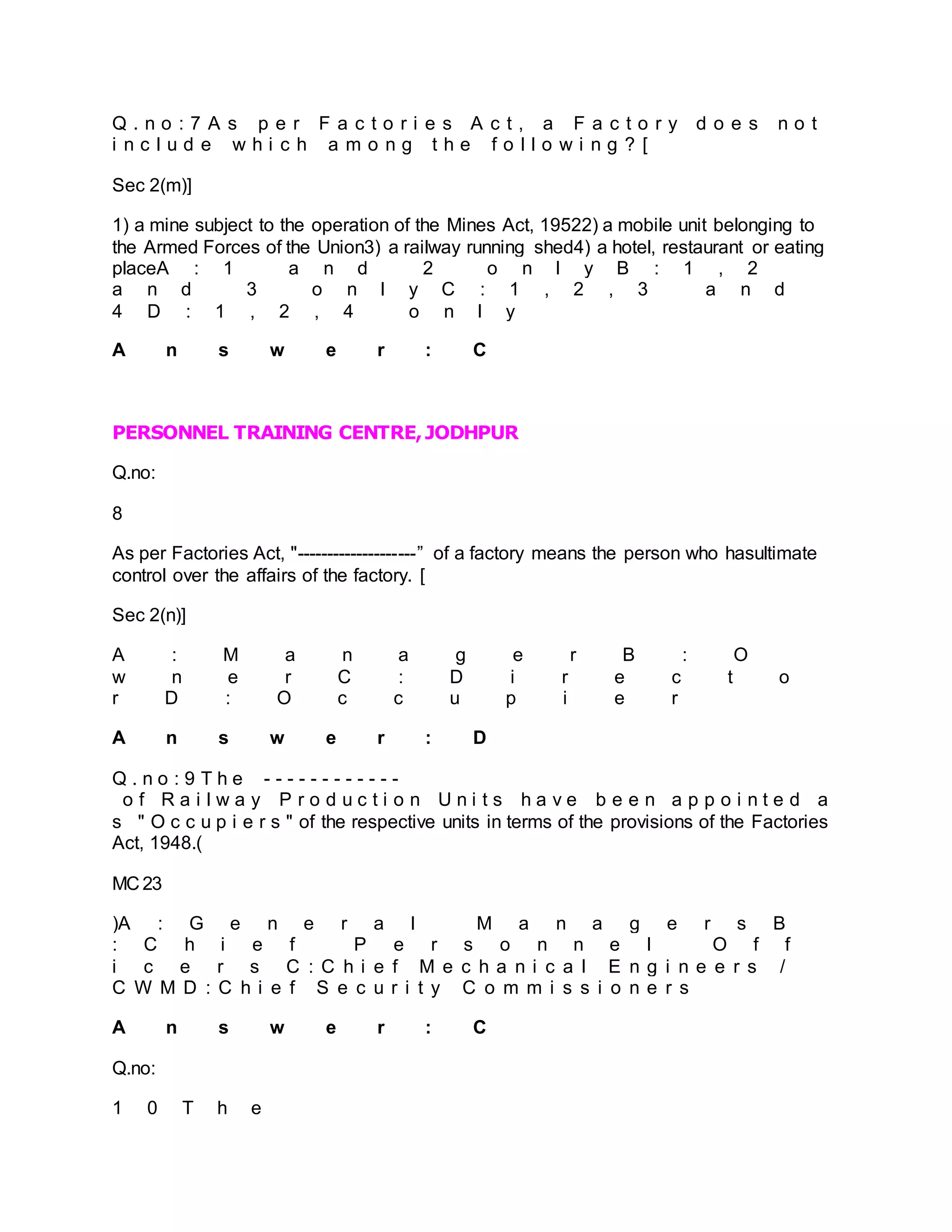 Q . n o : 7 A s p e r F a c t o r i e s A c t , a F a c t o r y d o e s n o t
i n c l u d e w h i c h a m o n g t h e f o l l o w i n g ? [
Sec 2(m)]
1) a mine subject to the operation of the Mines Act, 19522) a mobile unit belonging to
the Armed Forces of the Union3) a railway running shed4) a hotel, restaurant or eating
placeA : 1 a n d 2 o n l y B : 1 , 2
a n d 3 o n l y C : 1 , 2 , 3 a n d
4 D : 1 , 2 , 4 o n l y
A n s w e r : C
PERSONNEL TRAINING CENTRE,JODHPUR
Q.no:
8
As per Factories Act, "--------------------” of a factory means the person who hasultimate
control over the affairs of the factory. [
Sec 2(n)]
A : M a n a g e r B : O
w n e r C : D i r e c t o
r D : O c c u p i e r
A n s w e r : D
Q . n o : 9 T h e - - - - - - - - - - - -
o f R a i l w a y P r o d u c t i o n U n i t s h a v e b e e n a p p o i n t e d a
s " O c c u p i e r s " of the respective units in terms of the provisions of the Factories
Act, 1948.(
MC 23
)A : G e n e r a l M a n a g e r s B
: C h i e f P e r s o n n e l O f f
i c e r s C : C h i e f M e c h a n i c a l E n g i n e e r s /
C W M D : C h i e f S e c u r i t y C o m m i s s i o n e r s
A n s w e r : C
Q.no:
1 0 T h e
 