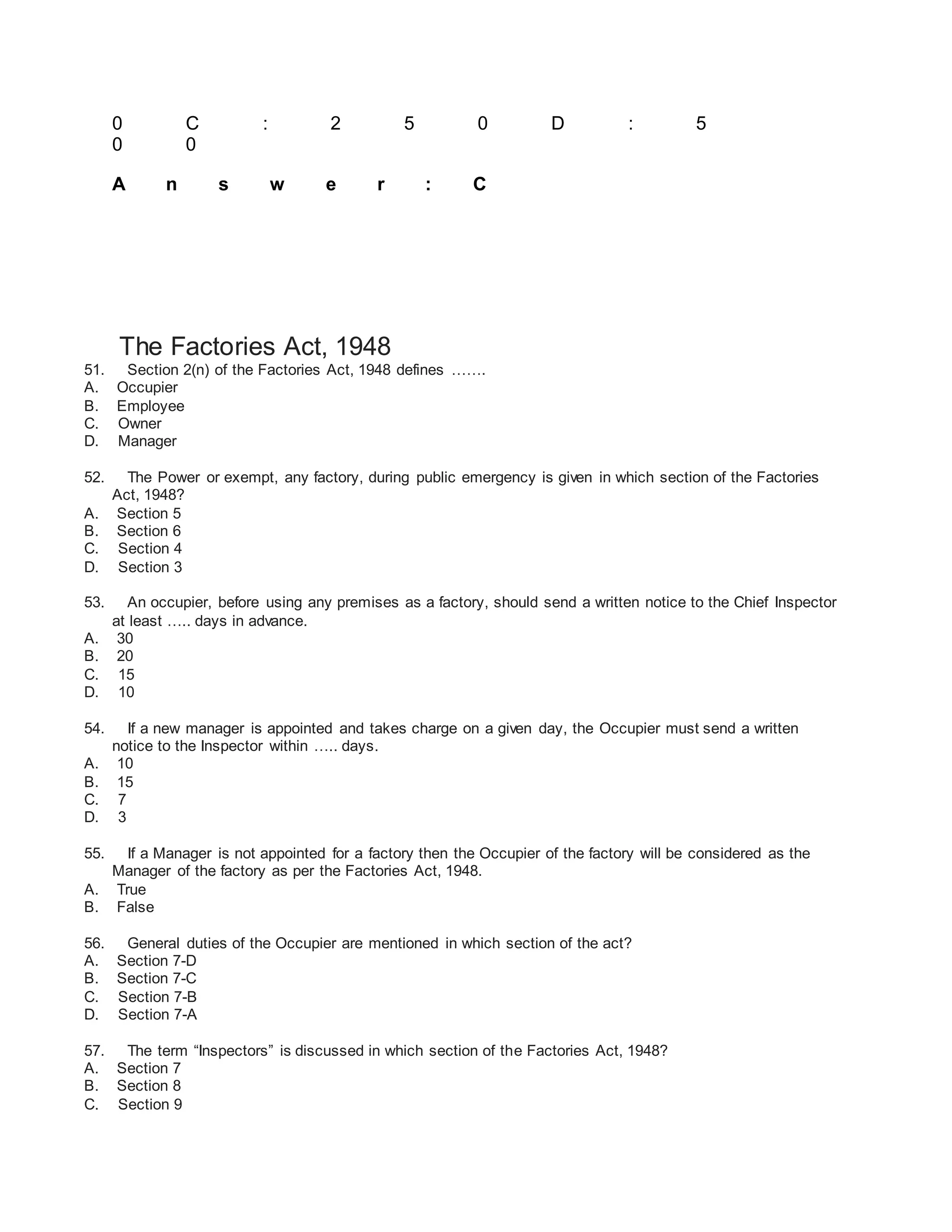 0 C : 2 5 0 D : 5
0 0
A n s w e r : C
The Factories Act, 1948
51. Section 2(n) of the Factories Act, 1948 defines …….
A. Occupier
B. Employee
C. Owner
D. Manager
52. The Power or exempt, any factory, during public emergency is given in which section of the Factories
Act, 1948?
A. Section 5
B. Section 6
C. Section 4
D. Section 3
53. An occupier, before using any premises as a factory, should send a written notice to the Chief Inspector
at least ….. days in advance.
A. 30
B. 20
C. 15
D. 10
54. If a new manager is appointed and takes charge on a given day, the Occupier must send a written
notice to the Inspector within ….. days.
A. 10
B. 15
C. 7
D. 3
55. If a Manager is not appointed for a factory then the Occupier of the factory will be considered as the
Manager of the factory as per the Factories Act, 1948.
A. True
B. False
56. General duties of the Occupier are mentioned in which section of the act?
A. Section 7-D
B. Section 7-C
C. Section 7-B
D. Section 7-A
57. The term “Inspectors” is discussed in which section of the Factories Act, 1948?
A. Section 7
B. Section 8
C. Section 9
 
