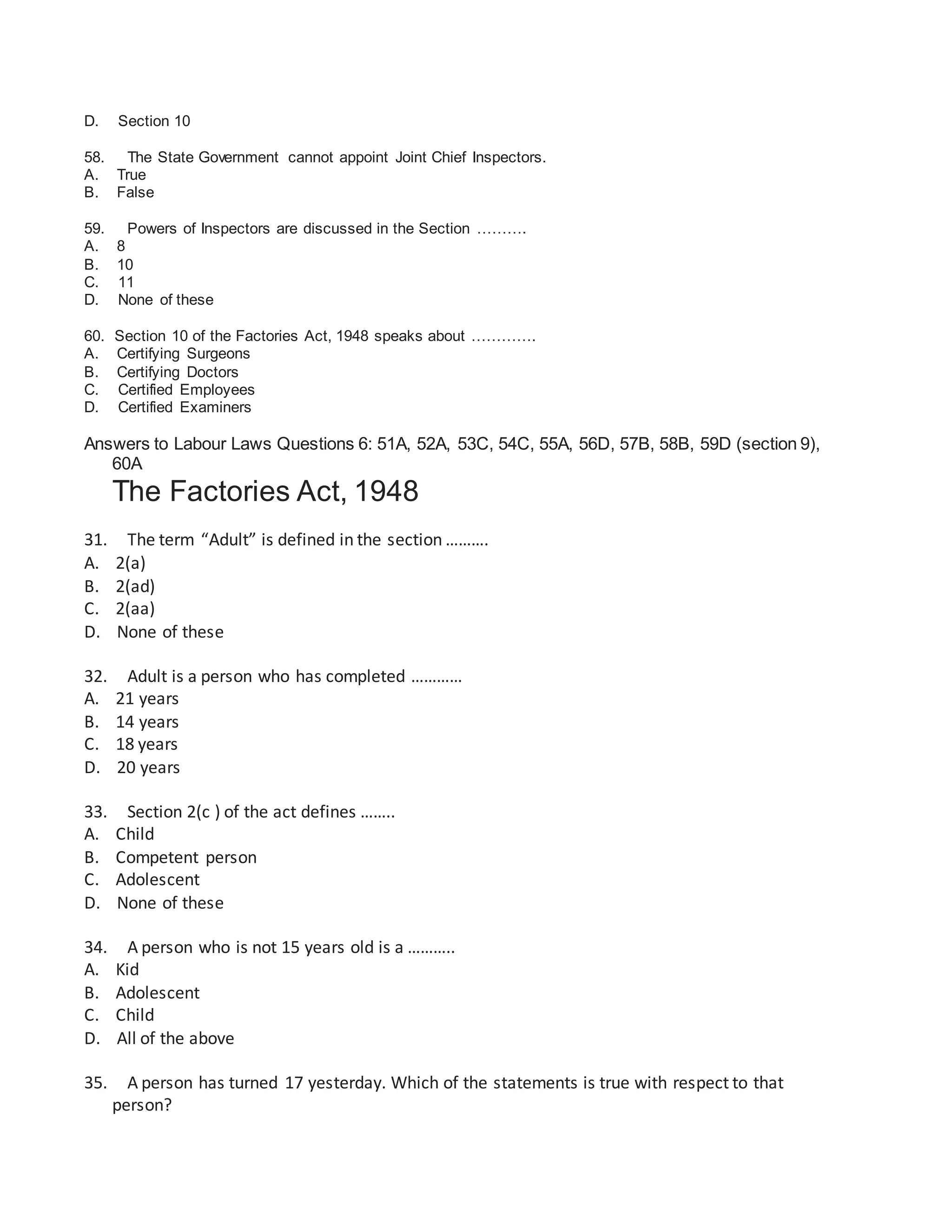 D. Section 10
58. The State Government cannot appoint Joint Chief Inspectors.
A. True
B. False
59. Powers of Inspectors are discussed in the Section ……….
A. 8
B. 10
C. 11
D. None of these
60. Section 10 of the Factories Act, 1948 speaks about ………….
A. Certifying Surgeons
B. Certifying Doctors
C. Certified Employees
D. Certified Examiners
Answers to Labour Laws Questions 6: 51A, 52A, 53C, 54C, 55A, 56D, 57B, 58B, 59D (section 9),
60A
The Factories Act, 1948
31. The term “Adult” is defined in the section ……….
A. 2(a)
B. 2(ad)
C. 2(aa)
D. None of these
32. Adult is a person who has completed …………
A. 21 years
B. 14 years
C. 18 years
D. 20 years
33. Section 2(c ) of the act defines ……..
A. Child
B. Competent person
C. Adolescent
D. None of these
34. A person who is not 15 years old is a ………..
A. Kid
B. Adolescent
C. Child
D. All of the above
35. A person has turned 17 yesterday. Which of the statements is true with respect to that
person?
 