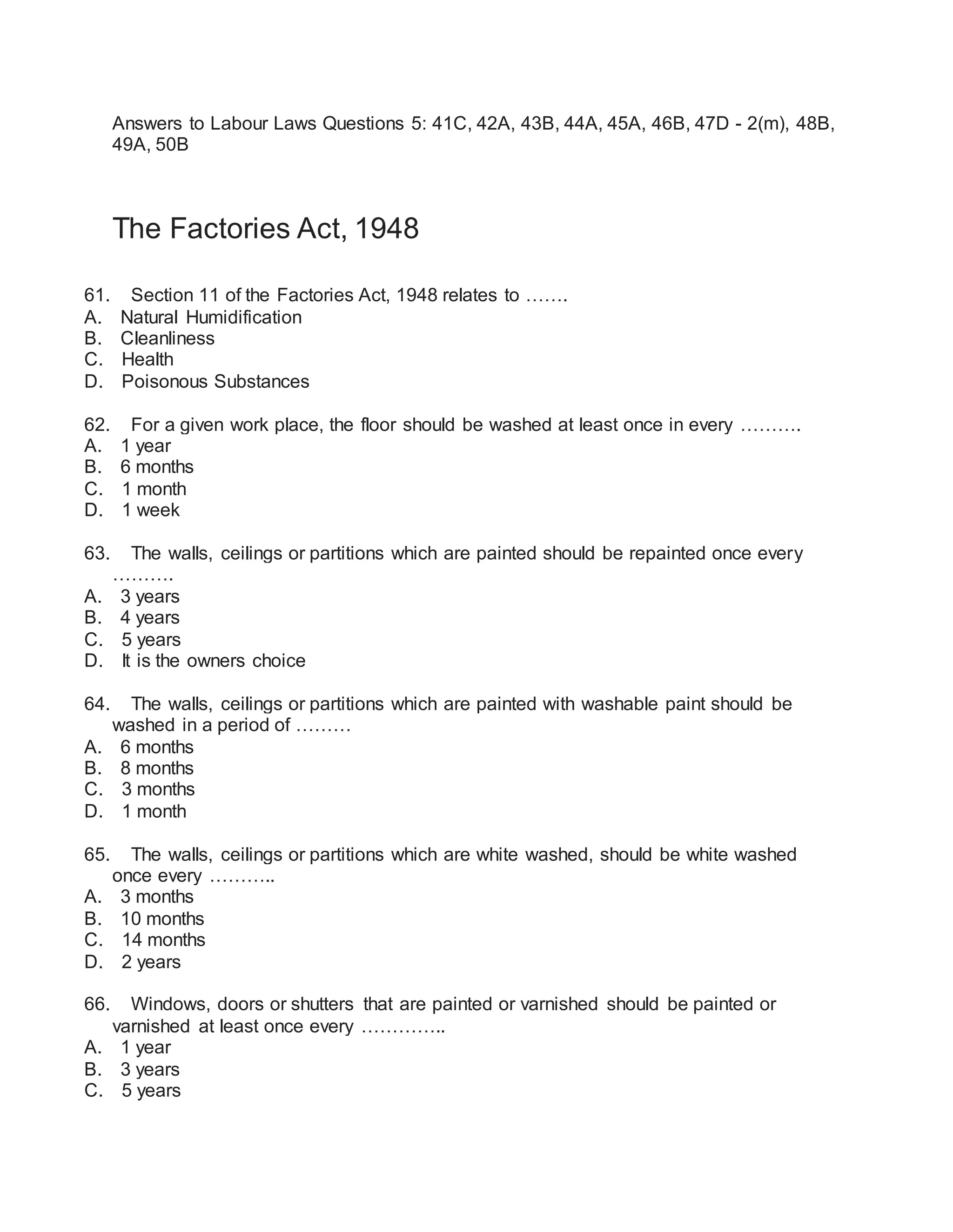 Answers to Labour Laws Questions 5: 41C, 42A, 43B, 44A, 45A, 46B, 47D - 2(m), 48B,
49A, 50B
The Factories Act, 1948
61. Section 11 of the Factories Act, 1948 relates to …….
A. Natural Humidification
B. Cleanliness
C. Health
D. Poisonous Substances
62. For a given work place, the floor should be washed at least once in every ……….
A. 1 year
B. 6 months
C. 1 month
D. 1 week
63. The walls, ceilings or partitions which are painted should be repainted once every
……….
A. 3 years
B. 4 years
C. 5 years
D. It is the owners choice
64. The walls, ceilings or partitions which are painted with washable paint should be
washed in a period of ………
A. 6 months
B. 8 months
C. 3 months
D. 1 month
65. The walls, ceilings or partitions which are white washed, should be white washed
once every ………..
A. 3 months
B. 10 months
C. 14 months
D. 2 years
66. Windows, doors or shutters that are painted or varnished should be painted or
varnished at least once every …………..
A. 1 year
B. 3 years
C. 5 years
 