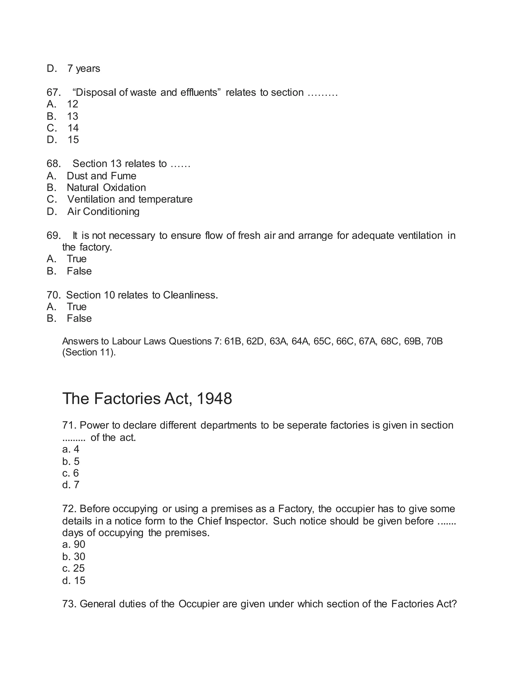 D. 7 years
67. “Disposal of waste and effluents” relates to section ………
A. 12
B. 13
C. 14
D. 15
68. Section 13 relates to ……
A. Dust and Fume
B. Natural Oxidation
C. Ventilation and temperature
D. Air Conditioning
69. It is not necessary to ensure flow of fresh air and arrange for adequate ventilation in
the factory.
A. True
B. False
70. Section 10 relates to Cleanliness.
A. True
B. False
Answers to Labour Laws Questions 7: 61B, 62D, 63A, 64A, 65C, 66C, 67A, 68C, 69B, 70B
(Section 11).
The Factories Act, 1948
71. Power to declare different departments to be seperate factories is given in section
......... of the act.
a. 4
b. 5
c. 6
d. 7
72. Before occupying or using a premises as a Factory, the occupier has to give some
details in a notice form to the Chief Inspector. Such notice should be given before .......
days of occupying the premises.
a. 90
b. 30
c. 25
d. 15
73. General duties of the Occupier are given under which section of the Factories Act?
 