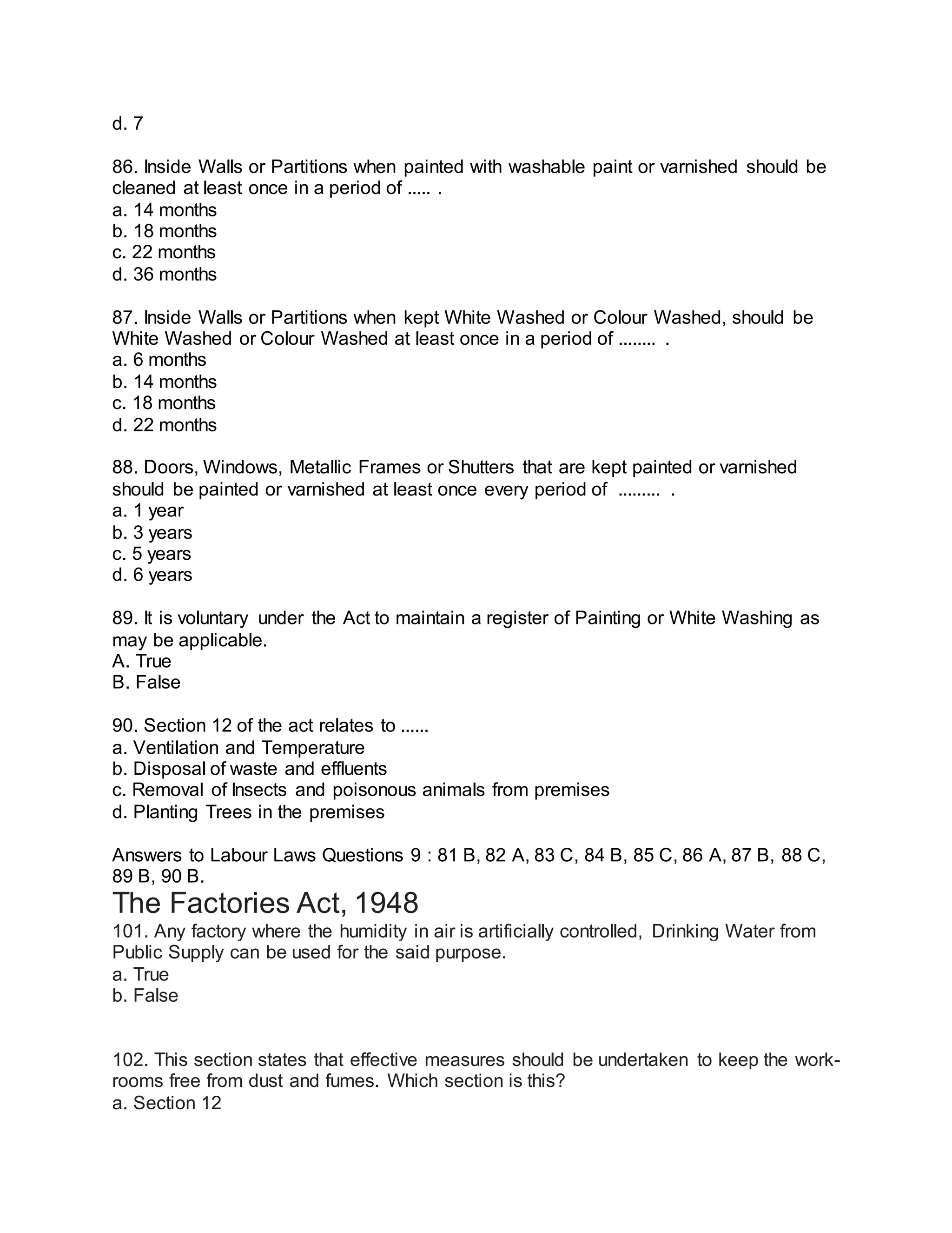 d. 7
86. Inside Walls or Partitions when painted with washable paint or varnished should be
cleaned at least once in a period of ..... .
a. 14 months
b. 18 months
c. 22 months
d. 36 months
87. Inside Walls or Partitions when kept White Washed or Colour Washed, should be
White Washed or Colour Washed at least once in a period of ........ .
a. 6 months
b. 14 months
c. 18 months
d. 22 months
88. Doors, Windows, Metallic Frames or Shutters that are kept painted or varnished
should be painted or varnished at least once every period of ......... .
a. 1 year
b. 3 years
c. 5 years
d. 6 years
89. It is voluntary under the Act to maintain a register of Painting or White Washing as
may be applicable.
A. True
B. False
90. Section 12 of the act relates to ......
a. Ventilation and Temperature
b. Disposal of waste and effluents
c. Removal of Insects and poisonous animals from premises
d. Planting Trees in the premises
Answers to Labour Laws Questions 9 : 81 B, 82 A, 83 C, 84 B, 85 C, 86 A, 87 B, 88 C,
89 B, 90 B.
The Factories Act, 1948
101. Any factory where the humidity in air is artificially controlled, Drinking Water from
Public Supply can be used for the said purpose.
a. True
b. False
102. This section states that effective measures should be undertaken to keep the work-
rooms free from dust and fumes. Which section is this?
a. Section 12
 