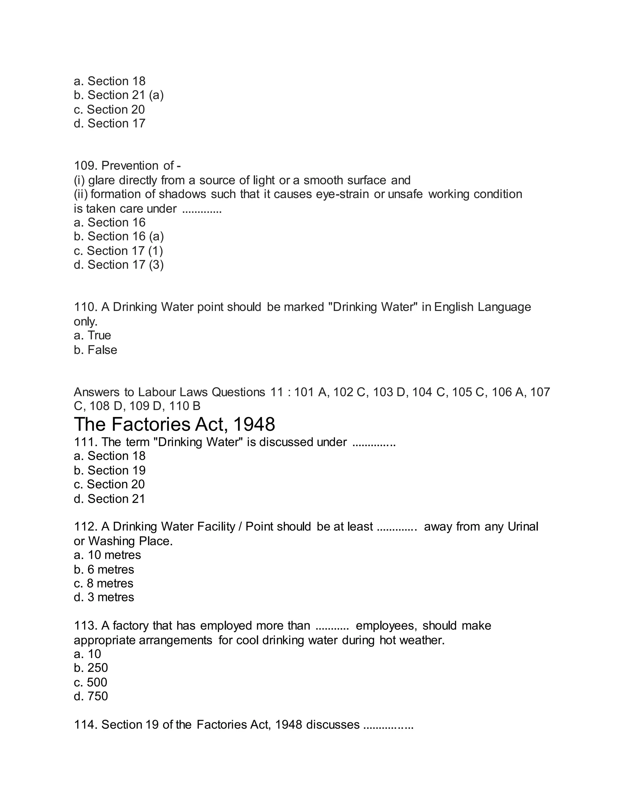 a. Section 18
b. Section 21 (a)
c. Section 20
d. Section 17
109. Prevention of -
(i) glare directly from a source of light or a smooth surface and
(ii) formation of shadows such that it causes eye-strain or unsafe working condition
is taken care under .............
a. Section 16
b. Section 16 (a)
c. Section 17 (1)
d. Section 17 (3)
110. A Drinking Water point should be marked "Drinking Water" in English Language
only.
a. True
b. False
Answers to Labour Laws Questions 11 : 101 A, 102 C, 103 D, 104 C, 105 C, 106 A, 107
C, 108 D, 109 D, 110 B
The Factories Act, 1948
111. The term "Drinking Water" is discussed under ..............
a. Section 18
b. Section 19
c. Section 20
d. Section 21
112. A Drinking Water Facility / Point should be at least ............. away from any Urinal
or Washing Place.
a. 10 metres
b. 6 metres
c. 8 metres
d. 3 metres
113. A factory that has employed more than ........... employees, should make
appropriate arrangements for cool drinking water during hot weather.
a. 10
b. 250
c. 500
d. 750
114. Section 19 of the Factories Act, 1948 discusses ................
 