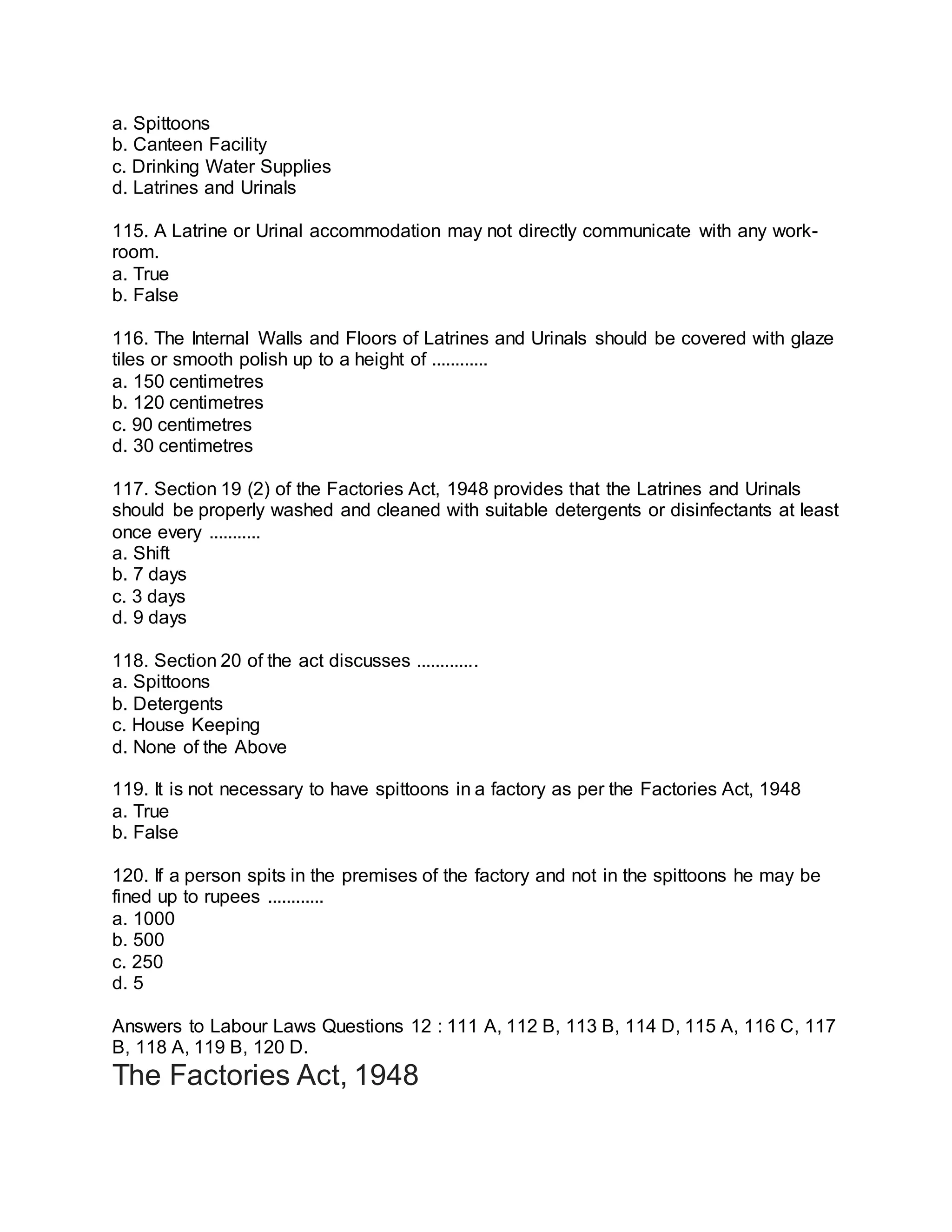 a. Spittoons
b. Canteen Facility
c. Drinking Water Supplies
d. Latrines and Urinals
115. A Latrine or Urinal accommodation may not directly communicate with any work-
room.
a. True
b. False
116. The Internal Walls and Floors of Latrines and Urinals should be covered with glaze
tiles or smooth polish up to a height of ............
a. 150 centimetres
b. 120 centimetres
c. 90 centimetres
d. 30 centimetres
117. Section 19 (2) of the Factories Act, 1948 provides that the Latrines and Urinals
should be properly washed and cleaned with suitable detergents or disinfectants at least
once every ...........
a. Shift
b. 7 days
c. 3 days
d. 9 days
118. Section 20 of the act discusses .............
a. Spittoons
b. Detergents
c. House Keeping
d. None of the Above
119. It is not necessary to have spittoons in a factory as per the Factories Act, 1948
a. True
b. False
120. If a person spits in the premises of the factory and not in the spittoons he may be
fined up to rupees ............
a. 1000
b. 500
c. 250
d. 5
Answers to Labour Laws Questions 12 : 111 A, 112 B, 113 B, 114 D, 115 A, 116 C, 117
B, 118 A, 119 B, 120 D.
The Factories Act, 1948
 