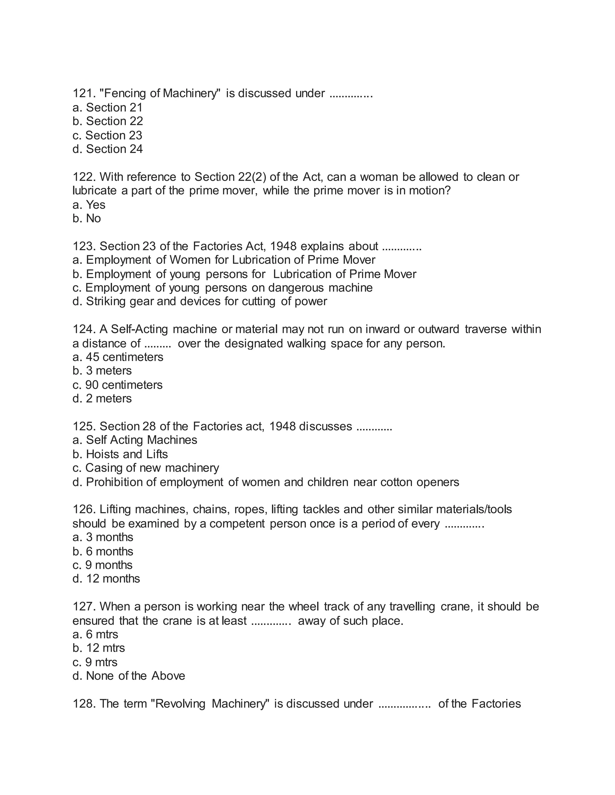 121. "Fencing of Machinery" is discussed under ..............
a. Section 21
b. Section 22
c. Section 23
d. Section 24
122. With reference to Section 22(2) of the Act, can a woman be allowed to clean or
lubricate a part of the prime mover, while the prime mover is in motion?
a. Yes
b. No
123. Section 23 of the Factories Act, 1948 explains about .............
a. Employment of Women for Lubrication of Prime Mover
b. Employment of young persons for Lubrication of Prime Mover
c. Employment of young persons on dangerous machine
d. Striking gear and devices for cutting of power
124. A Self-Acting machine or material may not run on inward or outward traverse within
a distance of ......... over the designated walking space for any person.
a. 45 centimeters
b. 3 meters
c. 90 centimeters
d. 2 meters
125. Section 28 of the Factories act, 1948 discusses ............
a. Self Acting Machines
b. Hoists and Lifts
c. Casing of new machinery
d. Prohibition of employment of women and children near cotton openers
126. Lifting machines, chains, ropes, lifting tackles and other similar materials/tools
should be examined by a competent person once is a period of every .............
a. 3 months
b. 6 months
c. 9 months
d. 12 months
127. When a person is working near the wheel track of any travelling crane, it should be
ensured that the crane is at least ............. away of such place.
a. 6 mtrs
b. 12 mtrs
c. 9 mtrs
d. None of the Above
128. The term "Revolving Machinery" is discussed under ................. of the Factories
 