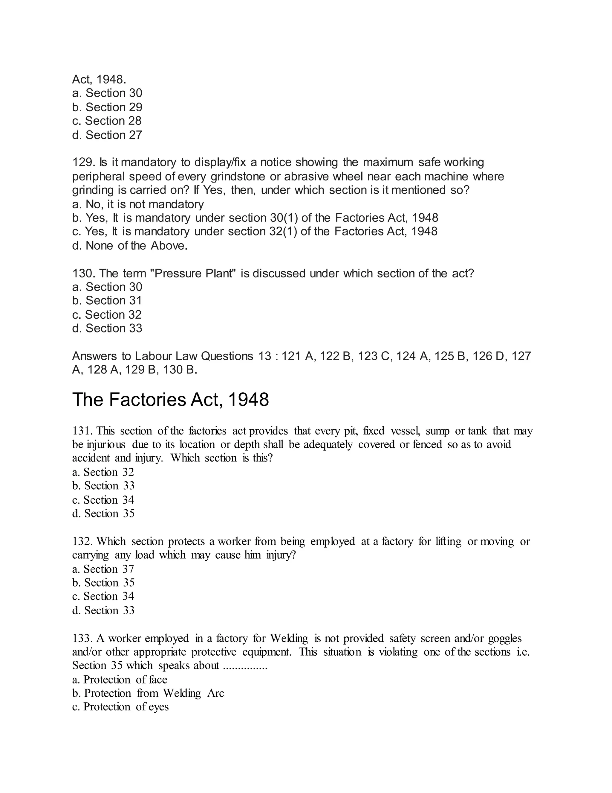 Act, 1948.
a. Section 30
b. Section 29
c. Section 28
d. Section 27
129. Is it mandatory to display/fix a notice showing the maximum safe working
peripheral speed of every grindstone or abrasive wheel near each machine where
grinding is carried on? If Yes, then, under which section is it mentioned so?
a. No, it is not mandatory
b. Yes, It is mandatory under section 30(1) of the Factories Act, 1948
c. Yes, It is mandatory under section 32(1) of the Factories Act, 1948
d. None of the Above.
130. The term "Pressure Plant" is discussed under which section of the act?
a. Section 30
b. Section 31
c. Section 32
d. Section 33
Answers to Labour Law Questions 13 : 121 A, 122 B, 123 C, 124 A, 125 B, 126 D, 127
A, 128 A, 129 B, 130 B.
The Factories Act, 1948
131. This section of the factories act provides that every pit, fixed vessel, sump or tank that may
be injurious due to its location or depth shall be adequately covered or fenced so as to avoid
accident and injury. Which section is this?
a. Section 32
b. Section 33
c. Section 34
d. Section 35
132. Which section protects a worker from being employed at a factory for lifting or moving or
carrying any load which may cause him injury?
a. Section 37
b. Section 35
c. Section 34
d. Section 33
133. A worker employed in a factory for Welding is not provided safety screen and/or goggles
and/or other appropriate protective equipment. This situation is violating one of the sections i.e.
Section 35 which speaks about ...............
a. Protection of face
b. Protection from Welding Arc
c. Protection of eyes
 