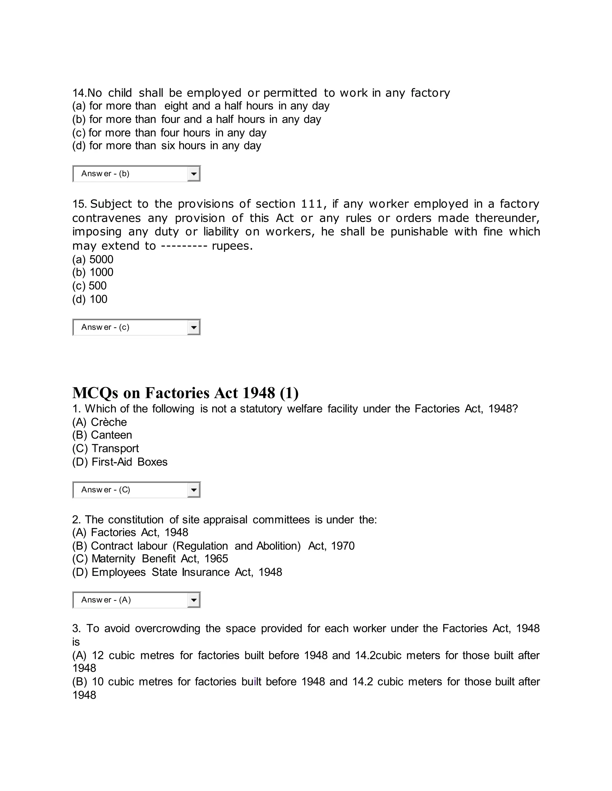14.No child shall be employed or permitted to work in any factory
(a) for more than eight and a half hours in any day
(b) for more than four and a half hours in any day
(c) for more than four hours in any day
(d) for more than six hours in any day
Answ er - (b)
15. Subject to the provisions of section 111, if any worker employed in a factory
contravenes any provision of this Act or any rules or orders made thereunder,
imposing any duty or liability on workers, he shall be punishable with fine which
may extend to --------- rupees.
(a) 5000
(b) 1000
(c) 500
(d) 100
Answ er - (c)
MCQs on Factories Act 1948 (1)
1. Which of the following is not a statutory welfare facility under the Factories Act, 1948?
(A) Crèche
(B) Canteen
(C) Transport
(D) First-Aid Boxes
Answ er - (C)
2. The constitution of site appraisal committees is under the:
(A) Factories Act, 1948
(B) Contract labour (Regulation and Abolition) Act, 1970
(C) Maternity Benefit Act, 1965
(D) Employees State Insurance Act, 1948
Answ er - (A)
3. To avoid overcrowding the space provided for each worker under the Factories Act, 1948
is
(A) 12 cubic metres for factories built before 1948 and 14.2cubic meters for those built after
1948
(B) 10 cubic metres for factories built before 1948 and 14.2 cubic meters for those built after
1948
 