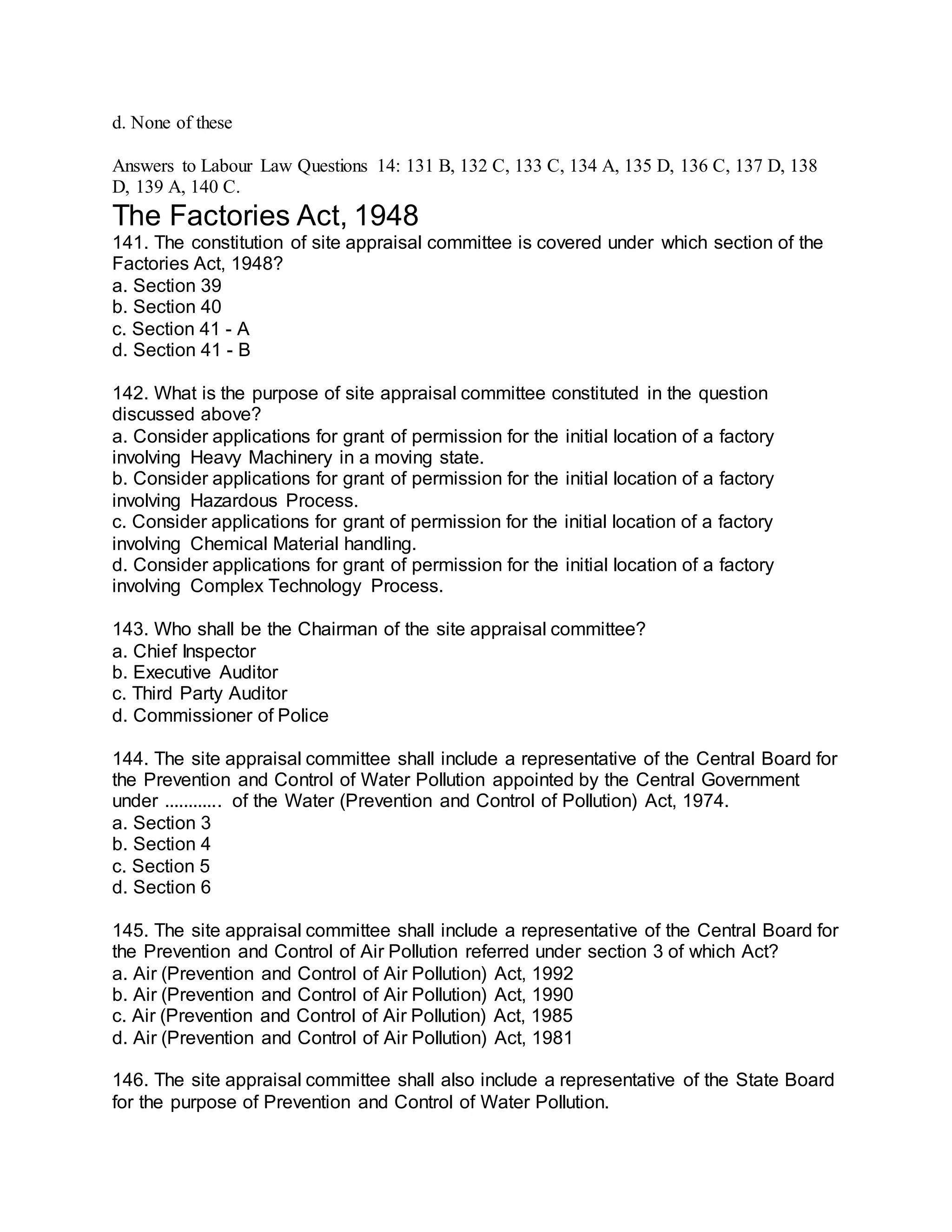 d. None of these
Answers to Labour Law Questions 14: 131 B, 132 C, 133 C, 134 A, 135 D, 136 C, 137 D, 138
D, 139 A, 140 C.
The Factories Act, 1948
141. The constitution of site appraisal committee is covered under which section of the
Factories Act, 1948?
a. Section 39
b. Section 40
c. Section 41 - A
d. Section 41 - B
142. What is the purpose of site appraisal committee constituted in the question
discussed above?
a. Consider applications for grant of permission for the initial location of a factory
involving Heavy Machinery in a moving state.
b. Consider applications for grant of permission for the initial location of a factory
involving Hazardous Process.
c. Consider applications for grant of permission for the initial location of a factory
involving Chemical Material handling.
d. Consider applications for grant of permission for the initial location of a factory
involving Complex Technology Process.
143. Who shall be the Chairman of the site appraisal committee?
a. Chief Inspector
b. Executive Auditor
c. Third Party Auditor
d. Commissioner of Police
144. The site appraisal committee shall include a representative of the Central Board for
the Prevention and Control of Water Pollution appointed by the Central Government
under ............ of the Water (Prevention and Control of Pollution) Act, 1974.
a. Section 3
b. Section 4
c. Section 5
d. Section 6
145. The site appraisal committee shall include a representative of the Central Board for
the Prevention and Control of Air Pollution referred under section 3 of which Act?
a. Air (Prevention and Control of Air Pollution) Act, 1992
b. Air (Prevention and Control of Air Pollution) Act, 1990
c. Air (Prevention and Control of Air Pollution) Act, 1985
d. Air (Prevention and Control of Air Pollution) Act, 1981
146. The site appraisal committee shall also include a representative of the State Board
for the purpose of Prevention and Control of Water Pollution.
 