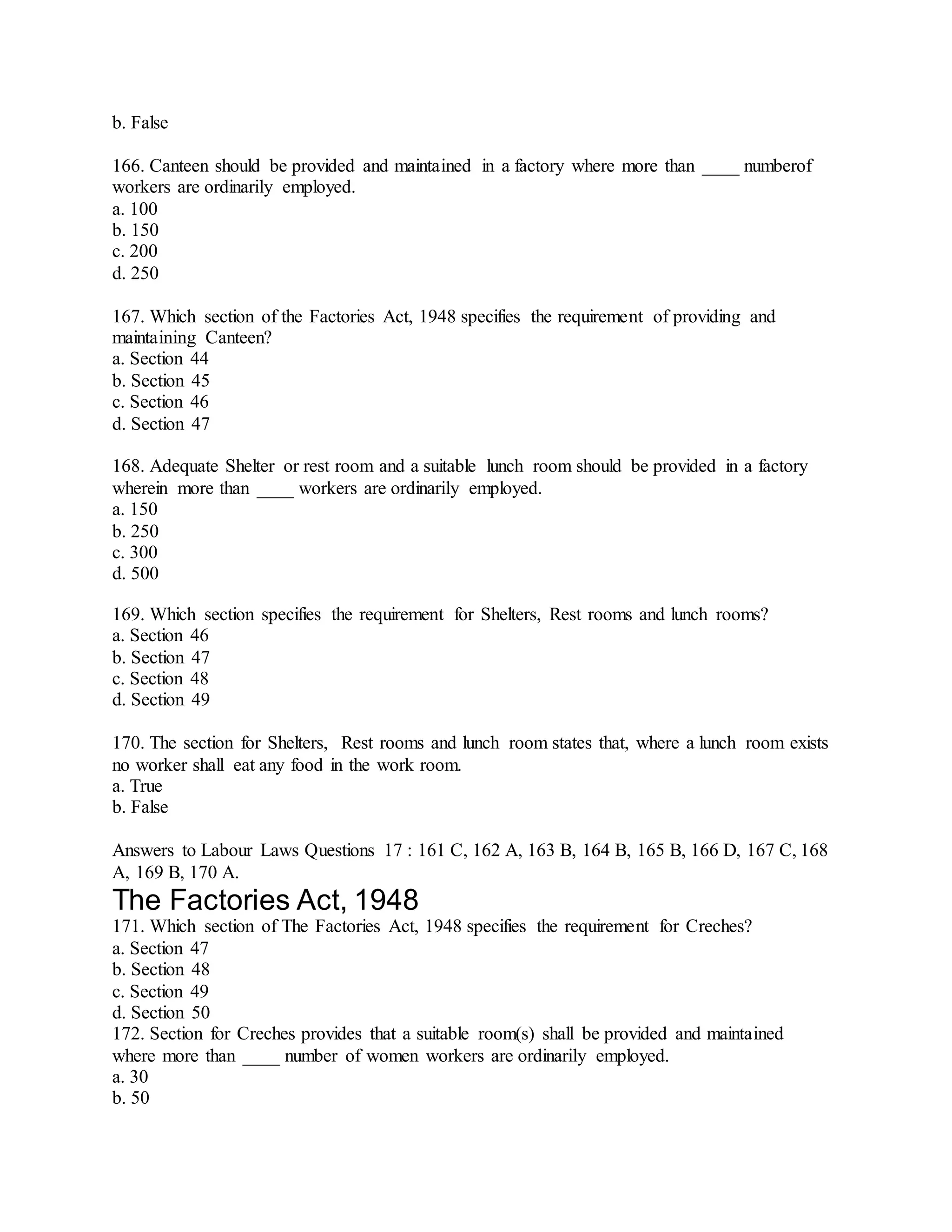 b. False
166. Canteen should be provided and maintained in a factory where more than ____ numberof
workers are ordinarily employed.
a. 100
b. 150
c. 200
d. 250
167. Which section of the Factories Act, 1948 specifies the requirement of providing and
maintaining Canteen?
a. Section 44
b. Section 45
c. Section 46
d. Section 47
168. Adequate Shelter or rest room and a suitable lunch room should be provided in a factory
wherein more than ____ workers are ordinarily employed.
a. 150
b. 250
c. 300
d. 500
169. Which section specifies the requirement for Shelters, Rest rooms and lunch rooms?
a. Section 46
b. Section 47
c. Section 48
d. Section 49
170. The section for Shelters, Rest rooms and lunch room states that, where a lunch room exists
no worker shall eat any food in the work room.
a. True
b. False
Answers to Labour Laws Questions 17 : 161 C, 162 A, 163 B, 164 B, 165 B, 166 D, 167 C, 168
A, 169 B, 170 A.
The Factories Act, 1948
171. Which section of The Factories Act, 1948 specifies the requirement for Creches?
a. Section 47
b. Section 48
c. Section 49
d. Section 50
172. Section for Creches provides that a suitable room(s) shall be provided and maintained
where more than ____ number of women workers are ordinarily employed.
a. 30
b. 50
 