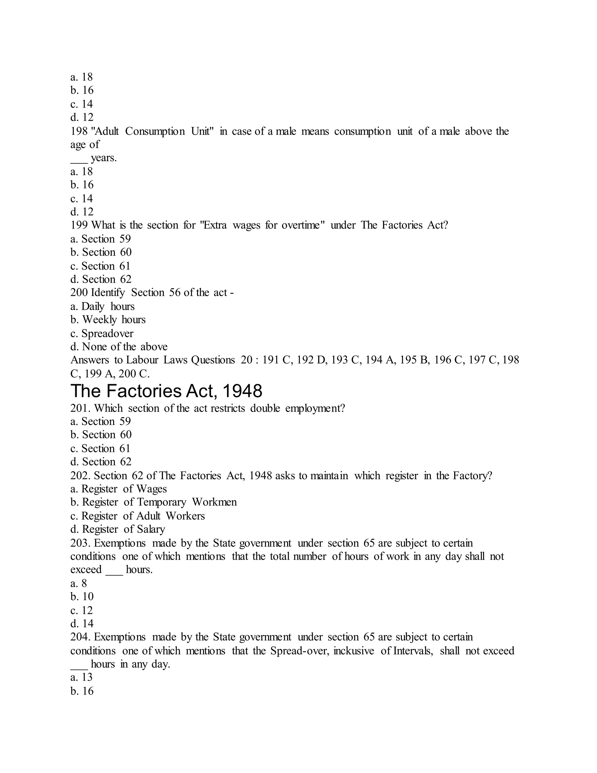 a. 18
b. 16
c. 14
d. 12
198 "Adult Consumption Unit" in case of a male means consumption unit of a male above the
age of
___ years.
a. 18
b. 16
c. 14
d. 12
199 What is the section for "Extra wages for overtime" under The Factories Act?
a. Section 59
b. Section 60
c. Section 61
d. Section 62
200 Identify Section 56 of the act -
a. Daily hours
b. Weekly hours
c. Spreadover
d. None of the above
Answers to Labour Laws Questions 20 : 191 C, 192 D, 193 C, 194 A, 195 B, 196 C, 197 C, 198
C, 199 A, 200 C.
The Factories Act, 1948
201. Which section of the act restricts double employment?
a. Section 59
b. Section 60
c. Section 61
d. Section 62
202. Section 62 of The Factories Act, 1948 asks to maintain which register in the Factory?
a. Register of Wages
b. Register of Temporary Workmen
c. Register of Adult Workers
d. Register of Salary
203. Exemptions made by the State government under section 65 are subject to certain
conditions one of which mentions that the total number of hours of work in any day shall not
exceed ___ hours.
a. 8
b. 10
c. 12
d. 14
204. Exemptions made by the State government under section 65 are subject to certain
conditions one of which mentions that the Spread-over, inckusive of Intervals, shall not exceed
___ hours in any day.
a. 13
b. 16
 