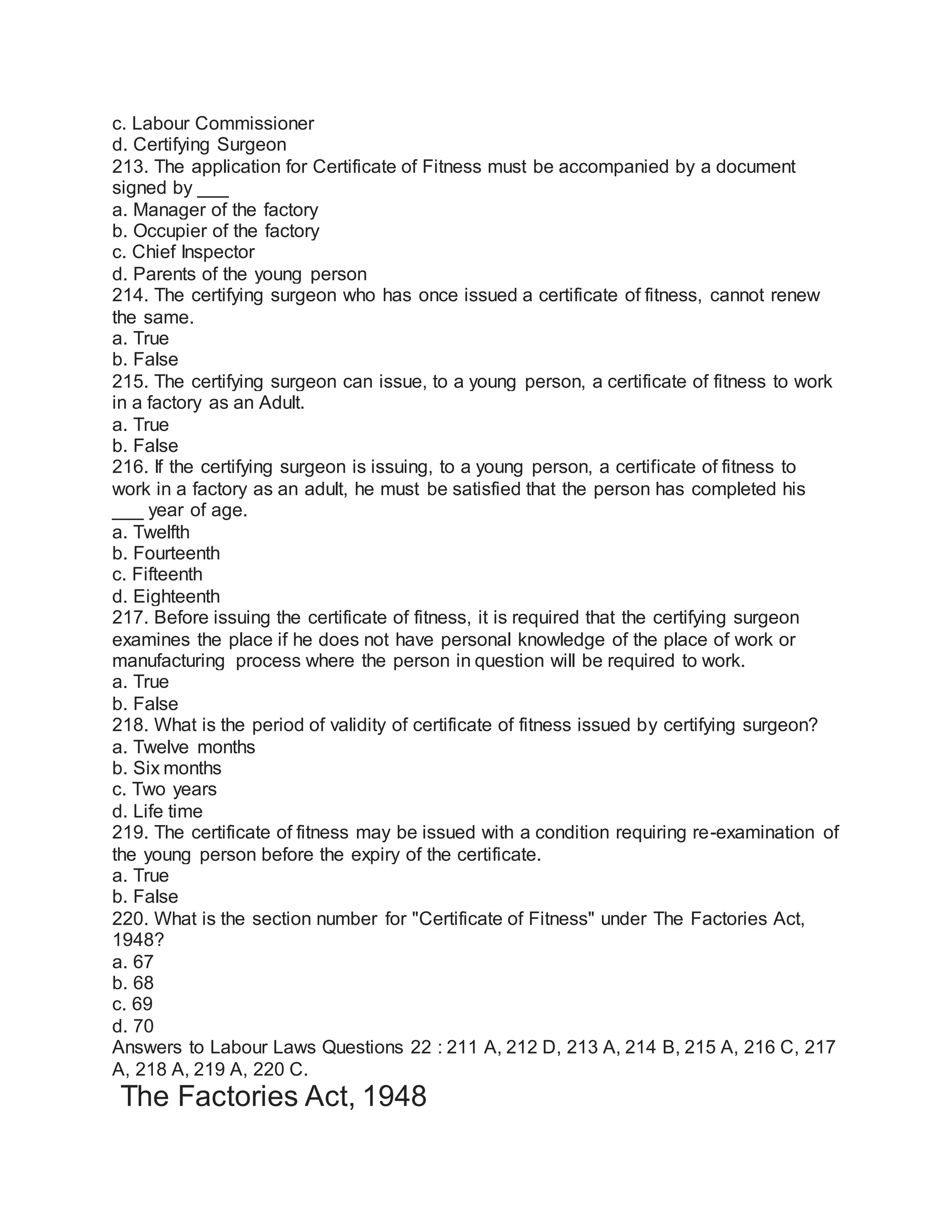 c. Labour Commissioner
d. Certifying Surgeon
213. The application for Certificate of Fitness must be accompanied by a document
signed by ___
a. Manager of the factory
b. Occupier of the factory
c. Chief Inspector
d. Parents of the young person
214. The certifying surgeon who has once issued a certificate of fitness, cannot renew
the same.
a. True
b. False
215. The certifying surgeon can issue, to a young person, a certificate of fitness to work
in a factory as an Adult.
a. True
b. False
216. If the certifying surgeon is issuing, to a young person, a certificate of fitness to
work in a factory as an adult, he must be satisfied that the person has completed his
___ year of age.
a. Twelfth
b. Fourteenth
c. Fifteenth
d. Eighteenth
217. Before issuing the certificate of fitness, it is required that the certifying surgeon
examines the place if he does not have personal knowledge of the place of work or
manufacturing process where the person in question will be required to work.
a. True
b. False
218. What is the period of validity of certificate of fitness issued by certifying surgeon?
a. Twelve months
b. Six months
c. Two years
d. Life time
219. The certificate of fitness may be issued with a condition requiring re-examination of
the young person before the expiry of the certificate.
a. True
b. False
220. What is the section number for "Certificate of Fitness" under The Factories Act,
1948?
a. 67
b. 68
c. 69
d. 70
Answers to Labour Laws Questions 22 : 211 A, 212 D, 213 A, 214 B, 215 A, 216 C, 217
A, 218 A, 219 A, 220 C.
The Factories Act, 1948
 