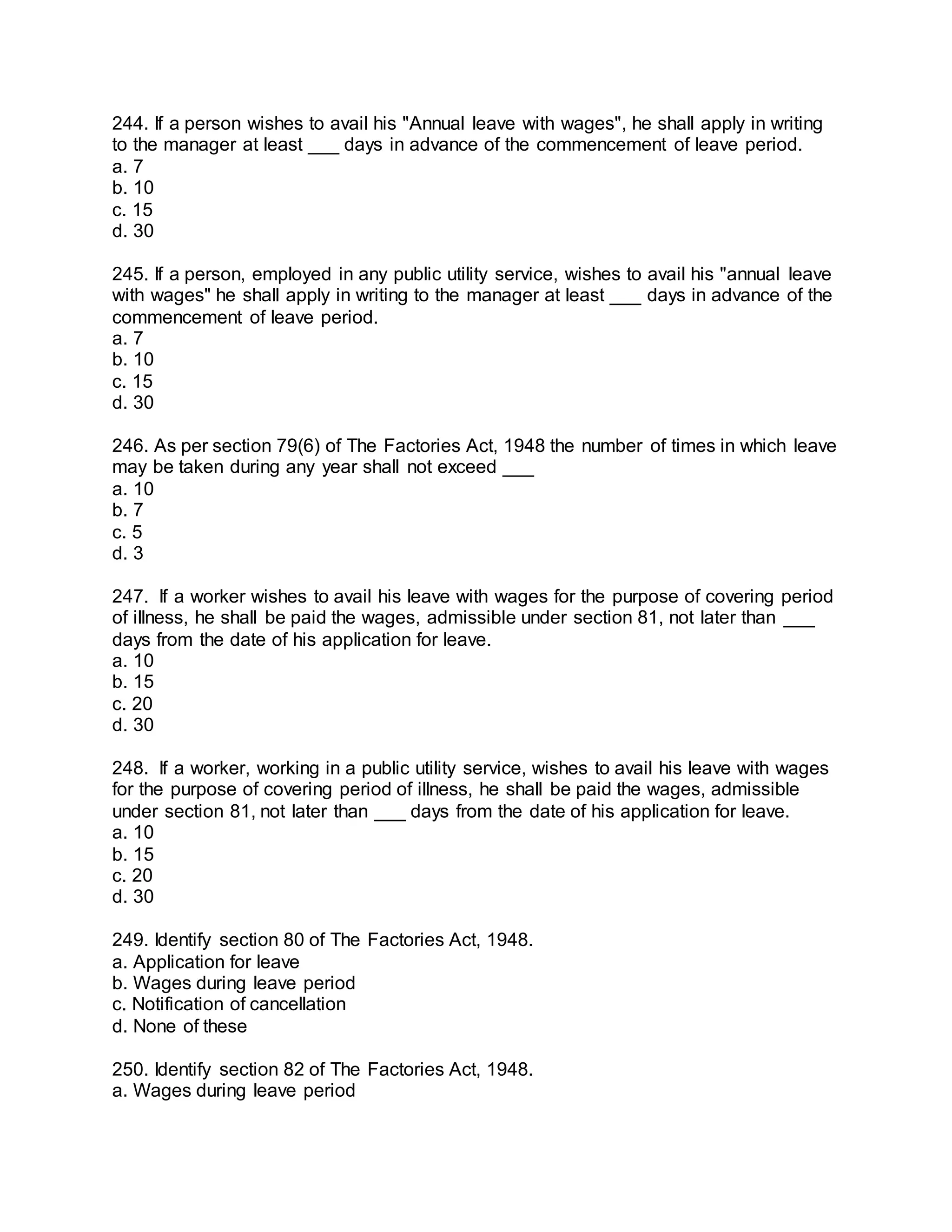 244. If a person wishes to avail his "Annual leave with wages", he shall apply in writing
to the manager at least ___ days in advance of the commencement of leave period.
a. 7
b. 10
c. 15
d. 30
245. If a person, employed in any public utility service, wishes to avail his "annual leave
with wages" he shall apply in writing to the manager at least ___ days in advance of the
commencement of leave period.
a. 7
b. 10
c. 15
d. 30
246. As per section 79(6) of The Factories Act, 1948 the number of times in which leave
may be taken during any year shall not exceed ___
a. 10
b. 7
c. 5
d. 3
247. If a worker wishes to avail his leave with wages for the purpose of covering period
of illness, he shall be paid the wages, admissible under section 81, not later than ___
days from the date of his application for leave.
a. 10
b. 15
c. 20
d. 30
248. If a worker, working in a public utility service, wishes to avail his leave with wages
for the purpose of covering period of illness, he shall be paid the wages, admissible
under section 81, not later than ___ days from the date of his application for leave.
a. 10
b. 15
c. 20
d. 30
249. Identify section 80 of The Factories Act, 1948.
a. Application for leave
b. Wages during leave period
c. Notification of cancellation
d. None of these
250. Identify section 82 of The Factories Act, 1948.
a. Wages during leave period
 