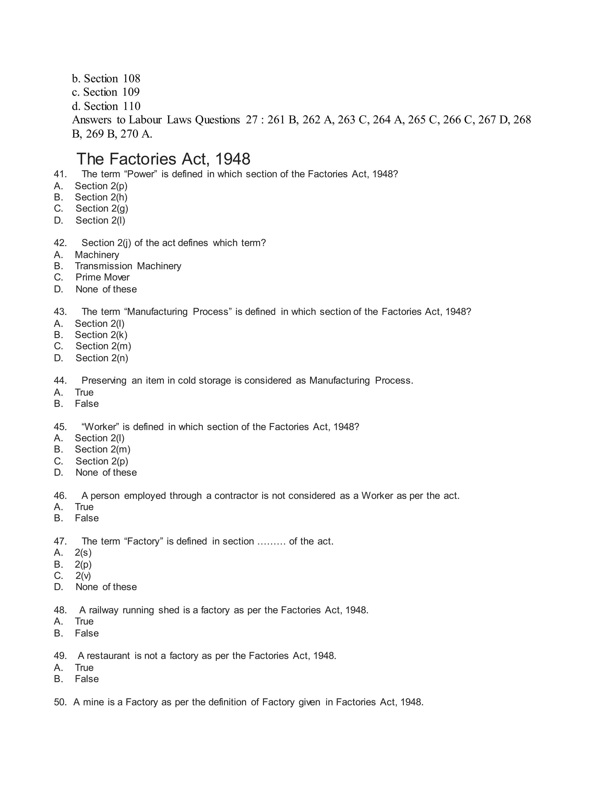 b. Section 108
c. Section 109
d. Section 110
Answers to Labour Laws Questions 27 : 261 B, 262 A, 263 C, 264 A, 265 C, 266 C, 267 D, 268
B, 269 B, 270 A.
The Factories Act, 1948
41. The term “Power” is defined in which section of the Factories Act, 1948?
A. Section 2(p)
B. Section 2(h)
C. Section 2(g)
D. Section 2(l)
42. Section 2(j) of the act defines which term?
A. Machinery
B. Transmission Machinery
C. Prime Mover
D. None of these
43. The term “Manufacturing Process” is defined in which section of the Factories Act, 1948?
A. Section 2(l)
B. Section 2(k)
C. Section 2(m)
D. Section 2(n)
44. Preserving an item in cold storage is considered as Manufacturing Process.
A. True
B. False
45. “Worker” is defined in which section of the Factories Act, 1948?
A. Section 2(l)
B. Section 2(m)
C. Section 2(p)
D. None of these
46. A person employed through a contractor is not considered as a Worker as per the act.
A. True
B. False
47. The term “Factory” is defined in section ……… of the act.
A. 2(s)
B. 2(p)
C. 2(v)
D. None of these
48. A railway running shed is a factory as per the Factories Act, 1948.
A. True
B. False
49. A restaurant is not a factory as per the Factories Act, 1948.
A. True
B. False
50. A mine is a Factory as per the definition of Factory given in Factories Act, 1948.
 