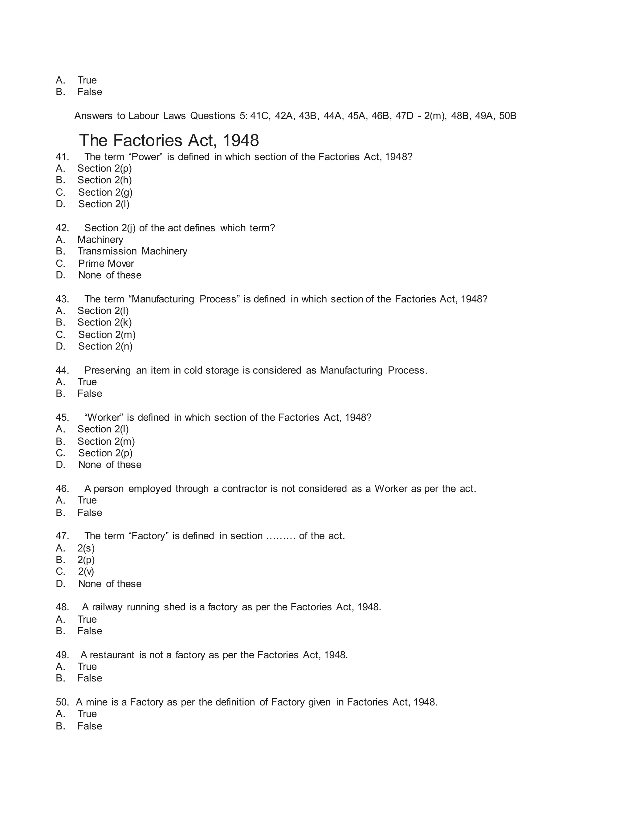 A. True
B. False
Answers to Labour Laws Questions 5: 41C, 42A, 43B, 44A, 45A, 46B, 47D - 2(m), 48B, 49A, 50B
The Factories Act, 1948
41. The term “Power” is defined in which section of the Factories Act, 1948?
A. Section 2(p)
B. Section 2(h)
C. Section 2(g)
D. Section 2(l)
42. Section 2(j) of the act defines which term?
A. Machinery
B. Transmission Machinery
C. Prime Mover
D. None of these
43. The term “Manufacturing Process” is defined in which section of the Factories Act, 1948?
A. Section 2(l)
B. Section 2(k)
C. Section 2(m)
D. Section 2(n)
44. Preserving an item in cold storage is considered as Manufacturing Process.
A. True
B. False
45. “Worker” is defined in which section of the Factories Act, 1948?
A. Section 2(l)
B. Section 2(m)
C. Section 2(p)
D. None of these
46. A person employed through a contractor is not considered as a Worker as per the act.
A. True
B. False
47. The term “Factory” is defined in section ……… of the act.
A. 2(s)
B. 2(p)
C. 2(v)
D. None of these
48. A railway running shed is a factory as per the Factories Act, 1948.
A. True
B. False
49. A restaurant is not a factory as per the Factories Act, 1948.
A. True
B. False
50. A mine is a Factory as per the definition of Factory given in Factories Act, 1948.
A. True
B. False
 