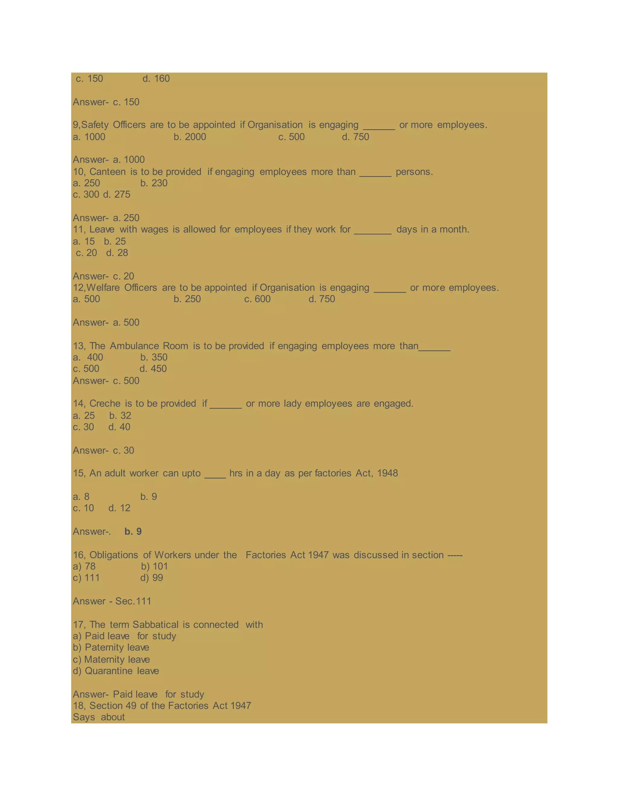 c. 150 d. 160
Answer- c. 150
9,Safety Officers are to be appointed if Organisation is engaging ______ or more employees.
a. 1000 b. 2000 c. 500 d. 750
Answer- a. 1000
10, Canteen is to be provided if engaging employees more than ______ persons.
a. 250 b. 230
c. 300 d. 275
Answer- a. 250
11, Leave with wages is allowed for employees if they work for _______ days in a month.
a. 15 b. 25
c. 20 d. 28
Answer- c. 20
12,Welfare Officers are to be appointed if Organisation is engaging ______ or more employees.
a. 500 b. 250 c. 600 d. 750
Answer- a. 500
13, The Ambulance Room is to be provided if engaging employees more than______
a. 400 b. 350
c. 500 d. 450
Answer- c. 500
14, Creche is to be provided if ______ or more lady employees are engaged.
a. 25 b. 32
c. 30 d. 40
Answer- c. 30
15, An adult worker can upto ____ hrs in a day as per factories Act, 1948
a. 8 b. 9
c. 10 d. 12
Answer-. b. 9
16, Obligations of Workers under the Factories Act 1947 was discussed in section -----
a) 78 b) 101
c) 111 d) 99
Answer - Sec.111
17, The term Sabbatical is connected with
a) Paid leave for study
b) Paternity leave
c) Maternity leave
d) Quarantine leave
Answer- Paid leave for study
18, Section 49 of the Factories Act 1947
Says about
 