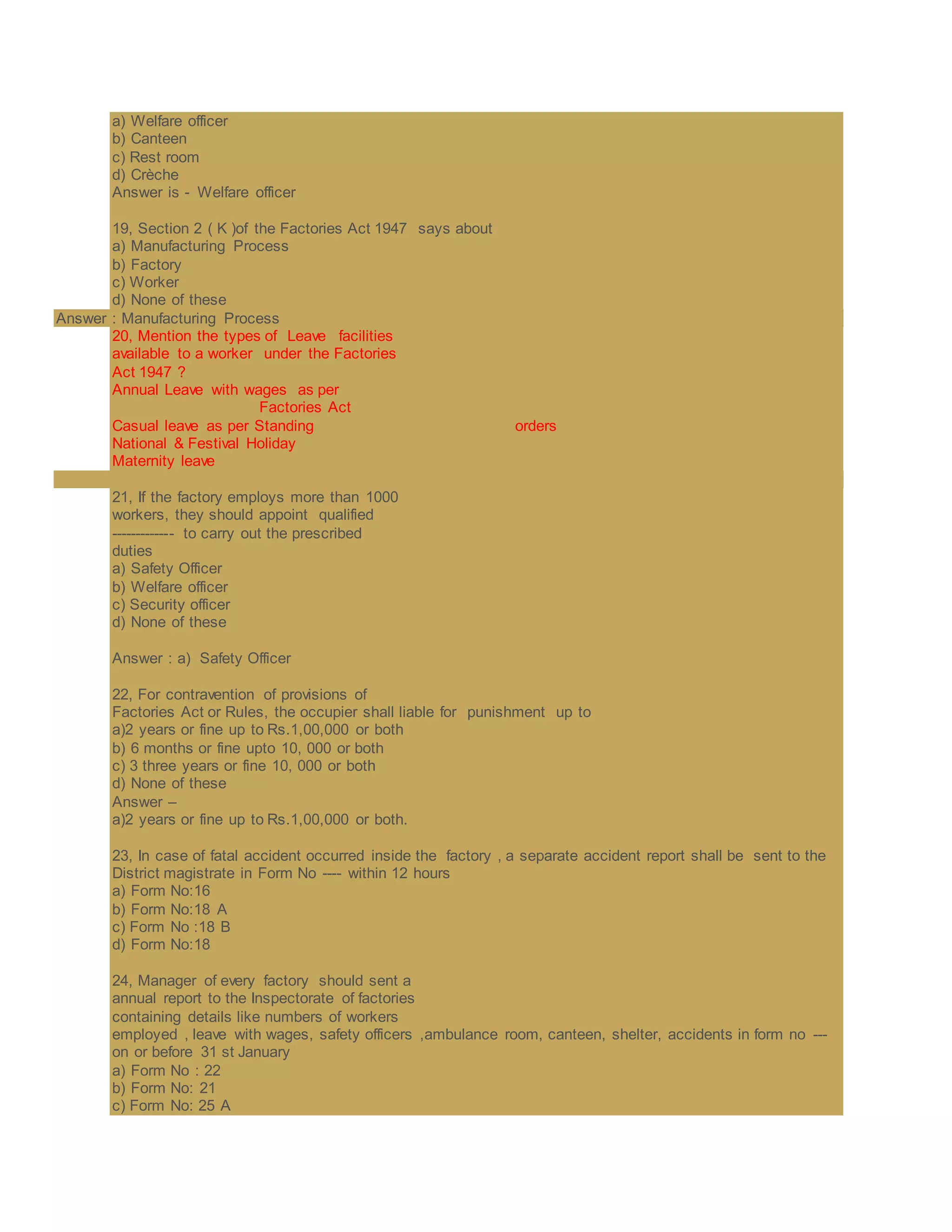 a) Welfare officer
b) Canteen
c) Rest room
d) Crèche
Answer is - Welfare officer
19, Section 2 ( K )of the Factories Act 1947 says about
a) Manufacturing Process
b) Factory
c) Worker
d) None of these
Answer : Manufacturing Process
20, Mention the types of Leave facilities
available to a worker under the Factories
Act 1947 ?
Annual Leave with wages as per
Factories Act
Casual leave as per Standing orders
National & Festival Holiday
Maternity leave
21, If the factory employs more than 1000
workers, they should appoint qualified
------------- to carry out the prescribed
duties
a) Safety Officer
b) Welfare officer
c) Security officer
d) None of these
Answer : a) Safety Officer
22, For contravention of provisions of
Factories Act or Rules, the occupier shall liable for punishment up to
a)2 years or fine up to Rs.1,00,000 or both
b) 6 months or fine upto 10, 000 or both
c) 3 three years or fine 10, 000 or both
d) None of these
Answer –
a)2 years or fine up to Rs.1,00,000 or both.
23, In case of fatal accident occurred inside the factory , a separate accident report shall be sent to the
District magistrate in Form No ---- within 12 hours
a) Form No:16
b) Form No:18 A
c) Form No :18 B
d) Form No:18
24, Manager of every factory should sent a
annual report to the Inspectorate of factories
containing details like numbers of workers
employed , leave with wages, safety officers ,ambulance room, canteen, shelter, accidents in form no ---
on or before 31 st January
a) Form No : 22
b) Form No: 21
c) Form No: 25 A
 