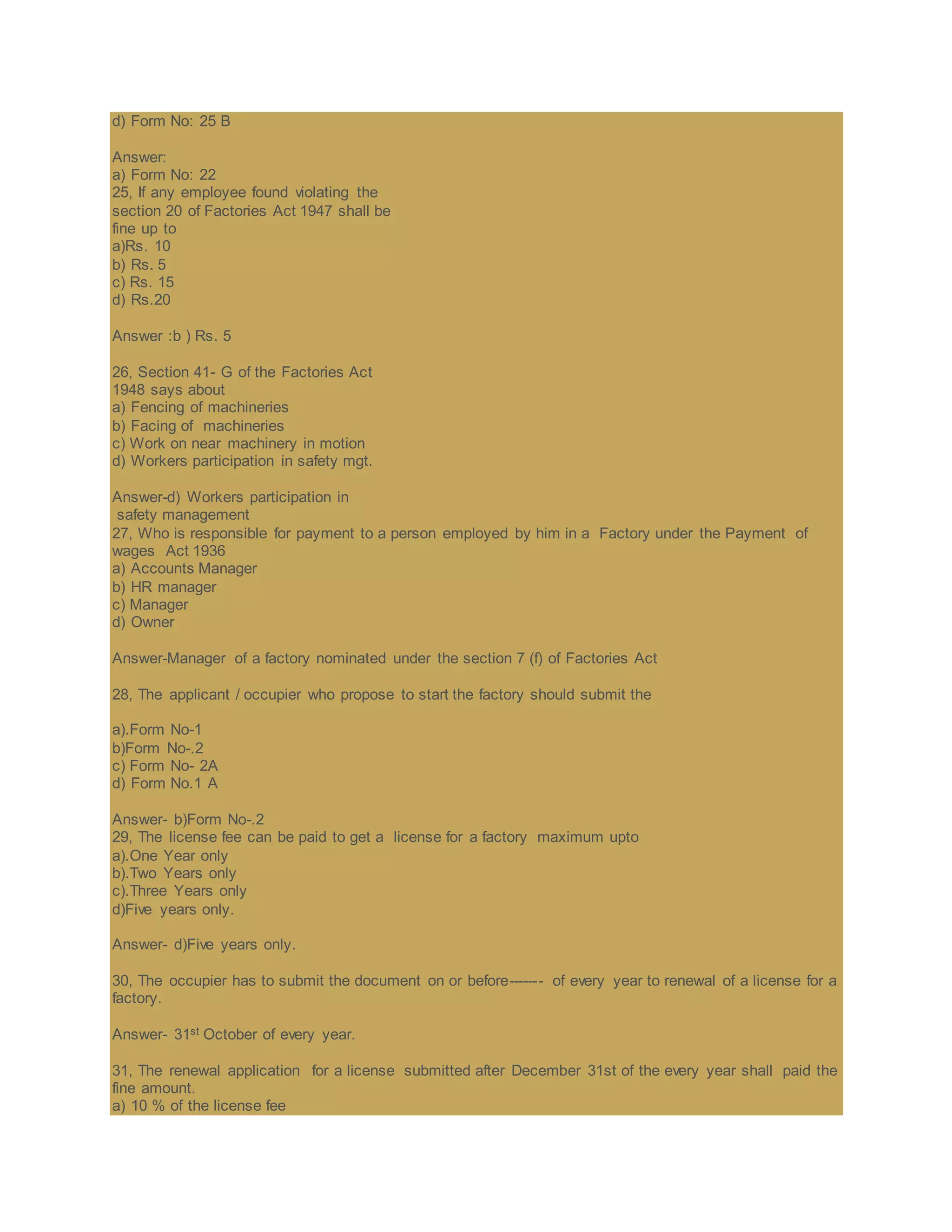 d) Form No: 25 B
Answer:
a) Form No: 22
25, If any employee found violating the
section 20 of Factories Act 1947 shall be
fine up to
a)Rs. 10
b) Rs. 5
c) Rs. 15
d) Rs.20
Answer :b ) Rs. 5
26, Section 41- G of the Factories Act
1948 says about
a) Fencing of machineries
b) Facing of machineries
c) Work on near machinery in motion
d) Workers participation in safety mgt.
Answer-d) Workers participation in
safety management
27, Who is responsible for payment to a person employed by him in a Factory under the Payment of
wages Act 1936
a) Accounts Manager
b) HR manager
c) Manager
d) Owner
Answer-Manager of a factory nominated under the section 7 (f) of Factories Act
28, The applicant / occupier who propose to start the factory should submit the
a).Form No-1
b)Form No-.2
c) Form No- 2A
d) Form No.1 A
Answer- b)Form No-.2
29, The license fee can be paid to get a license for a factory maximum upto
a).One Year only
b).Two Years only
c).Three Years only
d)Five years only.
Answer- d)Five years only.
30, The occupier has to submit the document on or before------- of every year to renewal of a license for a
factory.
Answer- 31st October of every year.
31, The renewal application for a license submitted after December 31st of the every year shall paid the
fine amount.
a) 10 % of the license fee
 