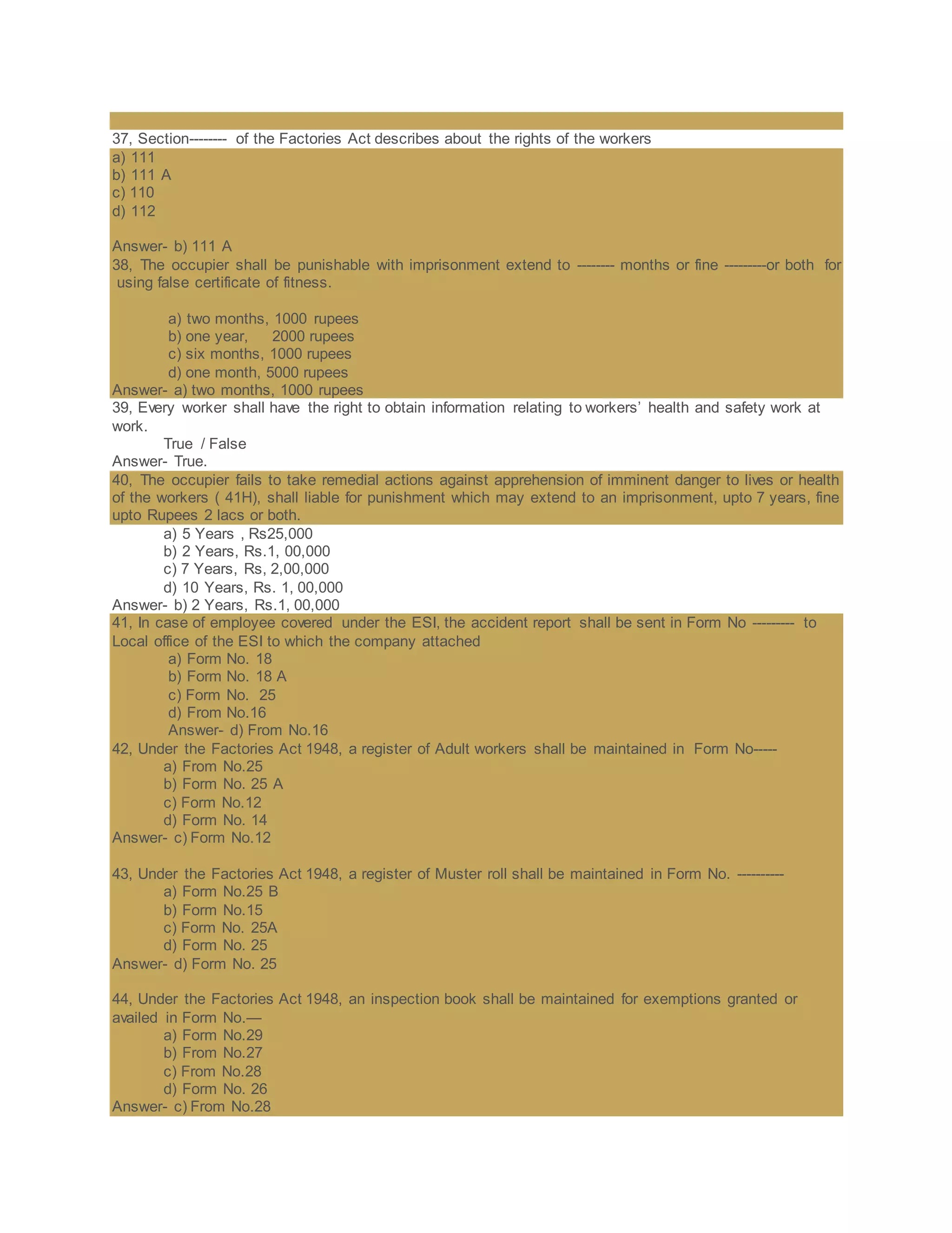 37, Section-------- of the Factories Act describes about the rights of the workers
a) 111
b) 111 A
c) 110
d) 112
Answer- b) 111 A
38, The occupier shall be punishable with imprisonment extend to -------- months or fine ---------or both for
using false certificate of fitness.
a) two months, 1000 rupees
b) one year, 2000 rupees
c) six months, 1000 rupees
d) one month, 5000 rupees
Answer- a) two months, 1000 rupees
39, Every worker shall have the right to obtain information relating to workers’ health and safety work at
work.
True / False
Answer- True.
40, The occupier fails to take remedial actions against apprehension of imminent danger to lives or health
of the workers ( 41H), shall liable for punishment which may extend to an imprisonment, upto 7 years, fine
upto Rupees 2 lacs or both.
a) 5 Years , Rs25,000
b) 2 Years, Rs.1, 00,000
c) 7 Years, Rs, 2,00,000
d) 10 Years, Rs. 1, 00,000
Answer- b) 2 Years, Rs.1, 00,000
41, In case of employee covered under the ESI, the accident report shall be sent in Form No --------- to
Local office of the ESI to which the company attached
a) Form No. 18
b) Form No. 18 A
c) Form No. 25
d) From No.16
Answer- d) From No.16
42, Under the Factories Act 1948, a register of Adult workers shall be maintained in Form No-----
a) From No.25
b) Form No. 25 A
c) Form No.12
d) Form No. 14
Answer- c) Form No.12
43, Under the Factories Act 1948, a register of Muster roll shall be maintained in Form No. ----------
a) Form No.25 B
b) Form No.15
c) Form No. 25A
d) Form No. 25
Answer- d) Form No. 25
44, Under the Factories Act 1948, an inspection book shall be maintained for exemptions granted or
availed in Form No.—
a) Form No.29
b) From No.27
c) From No.28
d) Form No. 26
Answer- c) From No.28
 