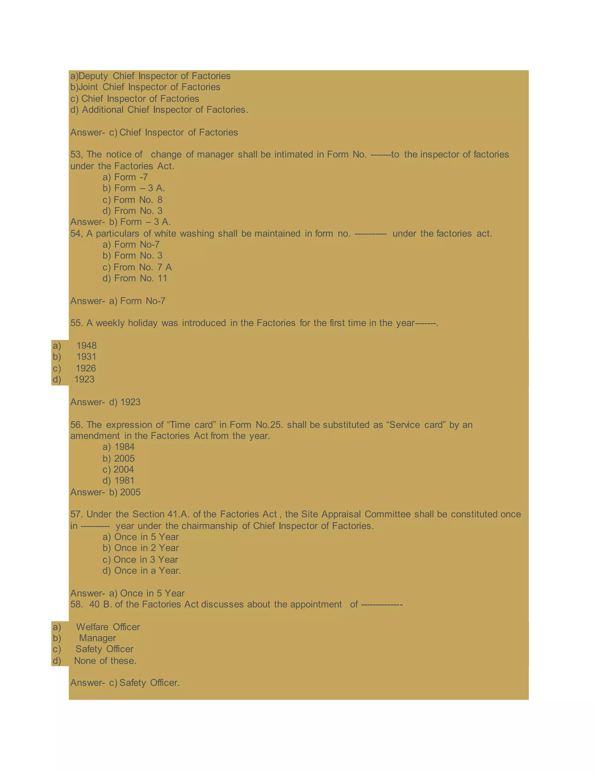 a)Deputy Chief Inspector of Factories
b)Joint Chief Inspector of Factories
c) Chief Inspector of Factories
d) Additional Chief Inspector of Factories.
Answer- c) Chief Inspector of Factories
53, The notice of change of manager shall be intimated in Form No. -------to the inspector of factories
under the Factories Act.
a) Form -7
b) Form – 3 A.
c) Form No. 8
d) From No. 3
Answer- b) Form – 3 A.
54, A particulars of white washing shall be maintained in form no. ----------- under the factories act.
a) Form No-7
b) Form No. 3
c) From No. 7 A
d) From No. 11
Answer- a) Form No-7
55. A weekly holiday was introduced in the Factories for the first time in the year-------.
a) 1948
b) 1931
c) 1926
d) 1923
Answer- d) 1923
56. The expression of “Time card” in Form No.25. shall be substituted as “Service card” by an
amendment in the Factories Act from the year.
a) 1984
b) 2005
c) 2004
d) 1981
Answer- b) 2005
57. Under the Section 41.A. of the Factories Act , the Site Appraisal Committee shall be constituted once
in ---------- year under the chairmanship of Chief Inspector of Factories.
a) Once in 5 Year
b) Once in 2 Year
c) Once in 3 Year
d) Once in a Year.
Answer- a) Once in 5 Year
58. 40 B. of the Factories Act discusses about the appointment of --------------
a) Welfare Officer
b) Manager
c) Safety Officer
d) None of these.
Answer- c) Safety Officer.
 