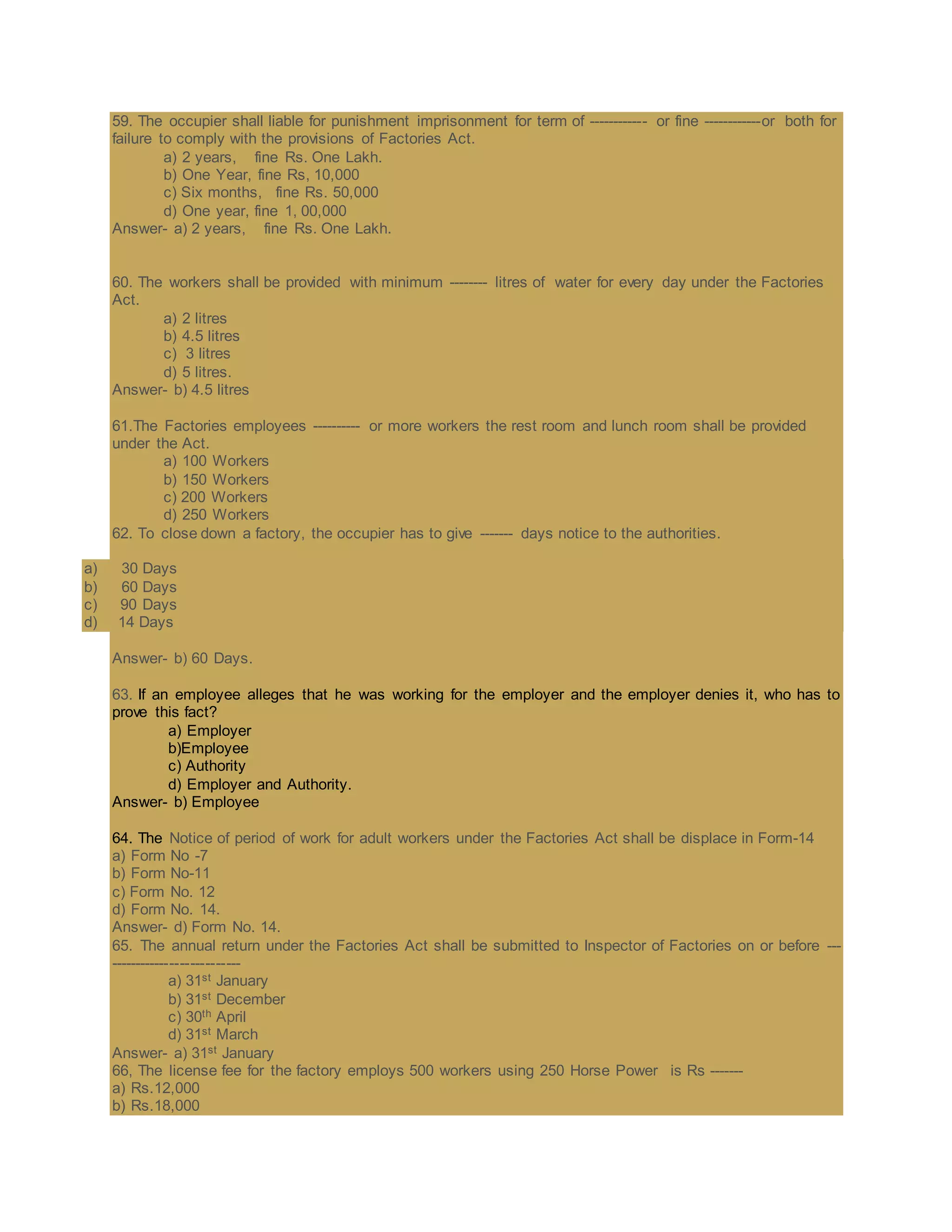 59. The occupier shall liable for punishment imprisonment for term of ------------ or fine ------------or both for
failure to comply with the provisions of Factories Act.
a) 2 years, fine Rs. One Lakh.
b) One Year, fine Rs, 10,000
c) Six months, fine Rs. 50,000
d) One year, fine 1, 00,000
Answer- a) 2 years, fine Rs. One Lakh.
60. The workers shall be provided with minimum -------- litres of water for every day under the Factories
Act.
a) 2 litres
b) 4.5 litres
c) 3 litres
d) 5 litres.
Answer- b) 4.5 litres
61.The Factories employees ---------- or more workers the rest room and lunch room shall be provided
under the Act.
a) 100 Workers
b) 150 Workers
c) 200 Workers
d) 250 Workers
62. To close down a factory, the occupier has to give ------- days notice to the authorities.
a) 30 Days
b) 60 Days
c) 90 Days
d) 14 Days
Answer- b) 60 Days.
63. If an employee alleges that he was working for the employer and the employer denies it, who has to
prove this fact?
a) Employer
b)Employee
c) Authority
d) Employer and Authority.
Answer- b) Employee
64. The Notice of period of work for adult workers under the Factories Act shall be displace in Form-14
a) Form No -7
b) Form No-11
c) Form No. 12
d) Form No. 14.
Answer- d) Form No. 14.
65. The annual return under the Factories Act shall be submitted to Inspector of Factories on or before ---
--------------------------
a) 31st January
b) 31st December
c) 30th April
d) 31st March
Answer- a) 31st January
66, The license fee for the factory employs 500 workers using 250 Horse Power is Rs -------
a) Rs.12,000
b) Rs.18,000
 