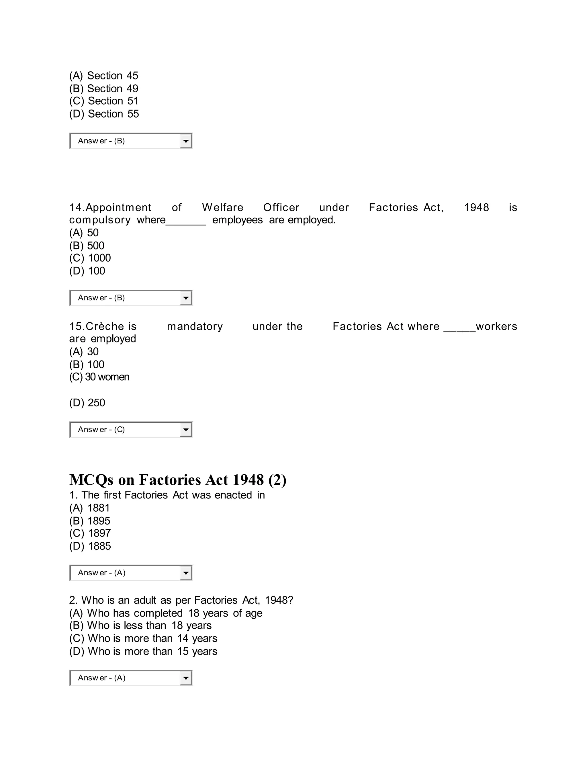(A) Section 45
(B) Section 49
(C) Section 51
(D) Section 55
Answ er - (B)
14.Appointment of Welfare Officer under Factories Act, 1948 is
compulsory where_______ employees are employed.
(A) 50
(B) 500
(C) 1000
(D) 100
Answ er - (B)
15.Crèche is mandatory under the Factories Act where _____workers
are employed
(A) 30
(B) 100
(C) 30 women
(D) 250
Answ er - (C)
MCQs on Factories Act 1948 (2)
1. The first Factories Act was enacted in
(A) 1881
(B) 1895
(C) 1897
(D) 1885
Answ er - (A)
2. Who is an adult as per Factories Act, 1948?
(A) Who has completed 18 years of age
(B) Who is less than 18 years
(C) Who is more than 14 years
(D) Who is more than 15 years
Answ er - (A)
 
