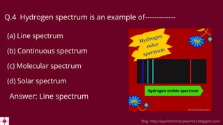 Q.4 Hydrogen spectrum is an example of-------------
(a) Line spectrum
(b) Continuous spectrum
(c) Molecular spectrum
(d) Solar spectrum
Answer: Line spectrum
Blog: https://jayamchemistrylearners.blogspot.com/
 