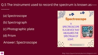 Q.5 The instrument used to record the spectrum is known as-----
--------
(a) Spectroscope
(b) Spectrograph
(c) Photographic plate
(d) Prism
Answer: Spectroscope
Blog: https://jayamchemistrylearners.blogspot.com/
 