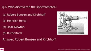 Q.6 Who discovered the spectrometer?
(a) Robert Bunsen and Kirchhoff
(b) Heinrich Hertz
(c) Isaac Newton
(d) Rutherford
Answer: Robert Bunsen and Kirchhoff
Blog: https://jayamchemistrylearners.blogspot.com/
 