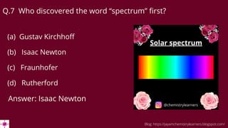 Q.7 Who discovered the word “spectrum” first?
(a) Gustav Kirchhoff
(b) Isaac Newton
(c) Fraunhofer
(d) Rutherford
Answer: Isaac Newton
Blog: https://jayamchemistrylearners.blogspot.com/
 