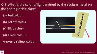 (b) Yellow colour
Q.8 What is the color of light emitted by the sodium metal on
the photographic plate?
(a) Red colour
(c) Blue colour
(d) Black colour
Answer: Yellow colour
Blog: https://jayamchemistrylearners.blogspot.com/
P
h
o
t
o
g
r
a
p
h
i
c
p
l
a
t
e
 