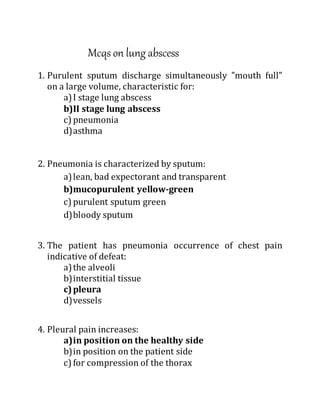 Mcqs on lung abscess
1. Purulent sputum discharge simultaneously "mouth full"
on a large volume, characteristic for:
a)I stage lung abscess
b)II stage lung abscess
c) pneumonia
d)asthma
2. Pneumonia is characterized by sputum:
a)lean, bad expectorant and transparent
b)mucopurulent yellow-green
c) purulent sputum green
d)bloody sputum
3. The patient has pneumonia occurrence of chest pain
indicative of defeat:
a)the alveoli
b)interstitial tissue
c)pleura
d)vessels
4. Pleural pain increases:
a)in position on the healthy side
b)in position on the patient side
c) for compression of the thorax
 
