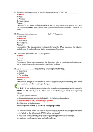 12. The depurination treatment in blotting, involves the use of HCl and ____________
a) Alkali
b) Acid
c) Proteins
d) Nucleic acids
Answer: a)
Explanation: To allow uniform transfer of a wide range of DNA fragment sizes, the
electrophoresed DNA is exposed to short depurination treatment with HCl followed by
alkali.
13. The depurination treatment __________ the DNA fragments.
a) Increases
b) Shortens
c) Inactivates
d) Fluoresces
Answer: b)
Explanation: The depurination treatment shortens the DNA fragments by alkaline
hydrolysis at depurinated sites. It also denatures the fragments.
14. Depurination denatures the DNA fragments.
a) True
b) False
Answer: a)
Explanation: Depurination denatures the fragments prior to transfer, ensuring that they
are in the single stranded state and accessible for probing.
15. Gel is _____________ in neutralizing solution prior to blotting.
a) Inactivated
b) Boiled
c) Polymerized
d) Equilibrated
Answer: d)
Explanation: The gel is equilibrated in neutralizing solution prior to blotting. This is the
final step in the southern blotting technique.
16) DNA is the polydeoxynucleotides that contain mono-deoxynucleotides namely
dAMP, dGMP, dCMP, dTMP. Which one of the following is NOT true regarding
DNA?
a) DNA is double-stranded.
b) The nucleotides are covalently linked by 3'-5' phosphodiester bond.
c) Both strands of DNA are arranged parallel.
d) DNA has a helical structure.
Answer-c) Both strands of DNA are arranged parallel
17) Phosphodiester bonds are cleaved by nucleases a group of enzymes present in the
cells. Which of the following is FALSE about nucleases?
a) Nucleases catalyze the hydrolytic cleavage of the phosphodiester linkages.
b) Nucleases can be exonuclease and endonucleases.
 
