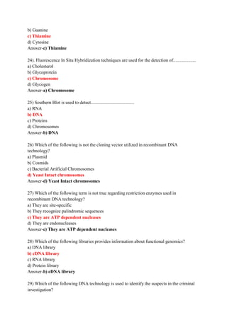 b) Guanine
c) Thiamine
d) Cytosine
Answer-c) Thiamine
24). Fluorescence In Situ Hybridization techniques are used for the detection of....................
a) Cholesterol
b) Glycoprotein
c) Chromosome
d) Glycogen
Answer-a) Chromosome
25) Southern Blot is used to detect......................................
a) RNA
b) DNA
c) Proteins
d) Chromosomes
Answer-b) DNA
26) Which of the following is not the cloning vector utilized in recombinant DNA
technology?
a) Plasmid
b) Cosmids
c) Bacterial Artificial Chromosomes
d) Yeast Intact chromosomes
Answer-d) Yeast Intact chromosomes
27) Which of the following term is not true regarding restriction enzymes used in
recombinant DNA technology?
a) They are site-specific
b) They recognize palindromic sequences
c) They are ATP dependent nucleases
d) They are endonucleases
Answer-c) They are ATP dependent nucleases
28) Which of the following libraries provides information about functional genomics?
a) DNA library
b) cDNA library
c) RNA library
d) Protein library
Answer-b) cDNA library
29) Which of the following DNA technology is used to identify the suspects in the criminal
investigation?
 