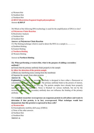 a) Western blot
b) Southern blot
c) Northern blot
d) RFLP (Restriction fragment length polymorphism)
Answer-d) RFLP
30) Which of the following DNA technology is used for the amplification of DNA in vitro?
a) Polymerase Chain Reaction
b) Restriction Analysis
c) Northern blot
d) Southern blot
Answer: a) Polymerase Chain Reaction
31) The blotting technique which is used to detect the RNA in a sample is.................
a) Southern blotting
b) Eastern blotting
c) Northern blotting
d) Western blotting
Answer-c) Northern blotting
32). When performing a western blot, what is the purpose of adding a secondary
antibody?
a) Ensure that the primary antibody binds properly to the sample
b) Allow for detection of the protein sample
c) Block any interfering noise coming from the membrane
d) Separate the sample from other proteins
Answer: b)
Explanation: Typically, the secondary antibody is designed to have either a fluorescent or
colorimetric tag to allow for detection. The primary antibody binds to the protein of interest,
but (usually) does not have its own tag. The protein samples have already been properly
separated during electrophoresis. Noise is blocked via various methods, but not by the
secondary antibody. The secondary antibody does not influence the binding of the primary
antibody.
33) A student researcher overexpresses an exogenous protein in cell culture and wants to
determine if that protein, is in fact, overexpressed. What technique would best
demonstrate that this protein is expressed in these cells?
a) Western blot
b) Electrophoretic mobility shift assay (EMSA)
c) None of the other answers
d) Northern blot
e) Southern blot
Answer: a)
 