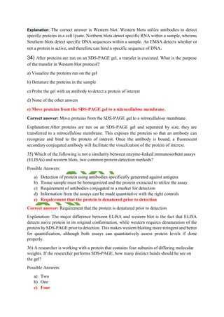 Explanation: The correct answer is Western blot. Western blots utilize antibodies to detect
specific proteins in a cell lysate. Northern blots detect specific RNA within a sample, whereas
Southern blots detect specific DNA sequences within a sample. An EMSA detects whether or
not a protein is active, and therefore can bind a specific sequence of DNA.
34) After proteins are run on an SDS-PAGE gel, a transfer is executed. What is the purpose
of the transfer in Western blot protocol?
a) Visualize the proteins run on the gel
b) Denature the proteins in the sample
c) Probe the gel with an antibody to detect a protein of interest
d) None of the other anwers
e) Move proteins from the SDS-PAGE gel to a nitrocellulose membrane.
Correct answer: Move proteins from the SDS-PAGE gel to a nitrocellulose membrane.
Explanation:After proteins are run on an SDS-PAGE gel and separated by size, they are
transferred to a nitrocellulose membrane. This exposes the proteins so that an antibody can
recognize and bind to the protein of interest. Once the antibody is bound, a fluorescent
secondary conjugated antibody will facilitate the visualization of the protein of interest.
35) Which of the following is not a similarity between enzyme-linked immunosorbent assays
(ELISAs) and western blots, two common protein detection methods?
Possible Answers:
a) Detection of protein using antibodies specifically generated against antigens
b) Tissue sample must be homogenized and the protein extracted to utilize the assay
c) Requirement of antibodies conjugated to a marker for detection
d) Information from the assays can be made quantitative with the right controls
e) Requirement that the protein is denatured prior to detection
Correct answer: Requirement that the protein is denatured prior to detection
Explanation: The major difference between ELISA and western blot is the fact that ELISA
detects naive protein in its original conformation, while western requires denaturation of the
protein by SDS-PAGE prior to detection. This makes western blotting more stringent and better
for quantification, although both assays can quantitatively assess protein levels if done
properly.
36) A researcher is working with a protein that contains four subunits of differing molecular
weights. If the researcher performs SDS-PAGE, how many distinct bands should he see on
the gel?
Possible Answers:
a) Two
b) One
c) Four
 