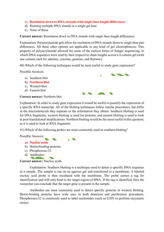 c) Resolution down to DNA strands with single base length differences
d) Running multiple DNA strands in a single gel lane
e) None of these
Correct answer: Resolution down to DNA strands with single base length differences
Explanation: Polyacrylamide gels allow for resolution of DNA strands down to single base pair
differences. All these other options are applicable to any kind of gel electrophoresis. This
property of polyacrylamide allowed for some of the earliest forms of Sanger sequencing, in
which DNA sequences were read by their respective chain lengths across a 4 column gel (with
one column each for adenine, cytosine, guanine, and thymine).
40) Which of the following techniques would be most useful to study gene expression?
Possible Answers:
a) Southern blot
b) Northern blot
c) Western blot
d) Eastern blot
Correct answer: Northern blot
Explanation: In order to study gene expression it would be useful to quantify the expression of
a specific RNA transcript. All of the blotting techniques follow similar procedures, but differ
in the macromolecule they separate or the information they obtain. Southern blotting is used
for DNA fragments, western blotting is used for proteins, and eastern blotting is used to look
at post-translational modifications. Northern blotting would be the most useful in this question,
as it is used to look at RNA fragments.
41) Which of the following probes are most commonly used in southern blotting?
Possible Answers:
a) Nucleic acids
b) Biotin-binding proteins
c) Phosphorous-32
d) Antibodies
Correct answer: Nucleic acids
Explanation: Southern blotting is a technique used to detect a specific DNA sequence
in a sample. The sample is run on an agarose gel and transferred to a membrane. A labeled
nucleic acid probe is then incubated with the membrane. The probe carries a tag for
identification and will only bind to the target region of DNA. If the tag is identified, then the
researcher can conclude that the target gene is present in the sample.
Antibodies are most commonly used to detect specific proteins in western blotting.
Biotin-binding proteins have wide uses in both detection and purification procedures.
Phosphorous-32 is commonly used to label nucleotides (such as GTP) to perform enzymatic
assays.
 