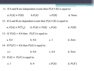 11- If A and B are independent events then 𝑃 𝐴 ∩ 𝐵 is equal to:
𝑎. 𝑃 𝐴 × 𝑃 𝐵 b.𝑃 𝐴 c.𝑃 𝐵 d. None
12- If A and B are dependent events then 𝑃 𝐴 ∩ 𝐵 is equal to:
𝑎. 𝑃(𝐴) × 𝑃 𝐵
𝐴 𝑏. 𝑃 𝐴 + 𝑃 𝐵 c.𝑃 𝐴 d. 𝑃 𝐵
13- 𝐼𝑓 𝑃 𝐴 = 0.4 then 𝑃 𝐴′
is equal to:
a. 0.4 b. 0.6 c. 1 d. Zero
14- If 𝑃 𝐴′
= 0.6 then 𝑃 𝐴 is equal to:
a.1 b. 0.6 c. 0.4 d. Zero
15- 𝑃 𝐴 + 𝑃 𝐴′
is equal to:
a. 1 b. 0 c.𝑃 𝐴 d. 𝑃 𝐴′
 