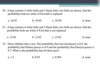 30- A bag contains 4 white balls and 3 black balls, two balls are drawn, find the
probability both are white if First ball is replaced
a. 16/52 b. 16/49 c. 16/50 d. none
31- A bag contains 4 white balls and 3 black balls, two balls are drawn, find the
probability both are white if First ball is not replaced
a. 12/42 b. 13/42 c. 15/42 d. none
32- Three children take a test. The probability that Jawwad passes is 0.8, the
probability that Hamza passes is 0.9 and the probability that Daniyal passes is
0.7. What is the probability that all three pass?
a. 1.2 b. 0.95 c. 0.504 d. none
 