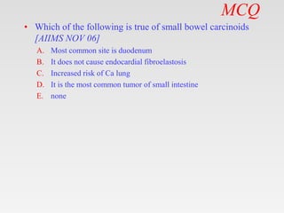 MCQ
• Which of the following is true of small bowel carcinoids
[AIIMS NOV 06]
A. Most common site is duodenum
B. It does not cause endocardial fibroelastosis
C. Increased risk of Ca lung
D. It is the most common tumor of small intestine
E. none
 