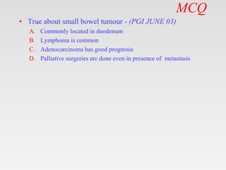 MCQ
• True about small bowel tumour - (PGI JUNE 03)
A. Commonly located in duodenum
B. Lymphoma is common
C. Adenocarcinoma has good prognosis
D. Palliative surgeries are done even in presence of metastasis
 