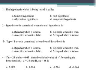 1- The hypothesis which is being tested is called
a. Simple hypothesis b. null hypothesis
c. Alternative hypothesis d. composite hypothesis
2- Type-I error is committed when the null hypothesis is
a. Rejected when it is false. b. Rejected when it is true.
c. Accepted when it is false. d. Accepted when it is true.
3- Type-I I error is committed when the null hypothesis is
a. Rejected when it is false. b. Rejected when it is true.
c. Accepted when it is false. d. Accepted when it is true.
4- If n = 24 and α = 0.05 , then the critical value of ‘t’ for testing the
hypothesis H0 : µ = 38 and H1: µ < 38 is
a. 2.069 b. 1.714 c. -1.714 d. -2.069
 
