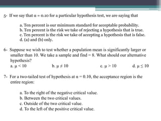 5- If we say that α = 0.10 for a particular hypothesis test, we are saying that
a. Ten percent is our minimum standard for acceptable probability.
b. Ten percent is the risk we take of rejecting a hypothesis that is true.
c. Ten percent is the risk we take of accepting a hypothesis that is false.
d. (a) and (b) only.
6- Suppose we wish to test whether a population mean is significantly larger or
smaller than 10. We take a sample and find = 8. What should our alternative
hypothesis?
a. µ < 10 b. µ ≠ 10 c. µ > 10 d. µ ≤ 10
7- For a two-tailed test of hypothesis at α = 0.10, the acceptance region is the
entire region:
a. To the right of the negative critical value.
b. Between the two critical values.
c. Outside of the two critical value.
d. To the left of the positive critical value.
 