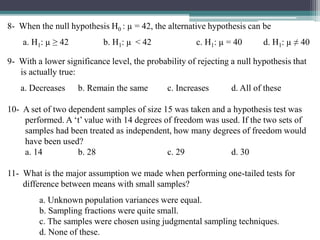 8- When the null hypothesis H0 : µ = 42, the alternative hypothesis can be
a. H1: µ ≥ 42 b. H1: µ < 42 c. H1: µ = 40 d. H1: µ ≠ 40
9- With a lower significance level, the probability of rejecting a null hypothesis that
is actually true:
a. Decreases b. Remain the same c. Increases d. All of these
10- A set of two dependent samples of size 15 was taken and a hypothesis test was
performed. A ‘t’ value with 14 degrees of freedom was used. If the two sets of
samples had been treated as independent, how many degrees of freedom would
have been used?
a. 14 b. 28 c. 29 d. 30
11- What is the major assumption we made when performing one-tailed tests for
difference between means with small samples?
a. Unknown population variances were equal.
b. Sampling fractions were quite small.
c. The samples were chosen using judgmental sampling techniques.
d. None of these.
 