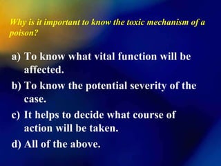Why is it important to know the toxic mechanism of a
poison?

a) To know what vital function will be
   affected.
b) To know the potential severity of the
   case.
c) It helps to decide what course of
   action will be taken.
d) All of the above.
 