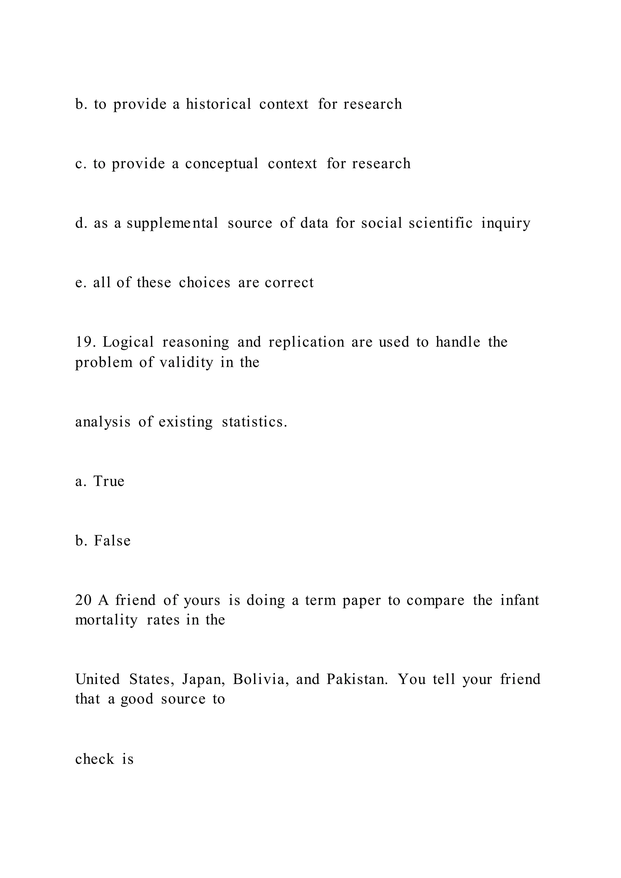 b. to provide a historical context for research
c. to provide a conceptual context for research
d. as a supplemental source of data for social scientific inquiry
e. all of these choices are correct
19. Logical reasoning and replication are used to handle the
problem of validity in the
analysis of existing statistics.
a. True
b. False
20 A friend of yours is doing a term paper to compare the infant
mortality rates in the
United States, Japan, Bolivia, and Pakistan. You tell your friend
that a good source to
check is
 