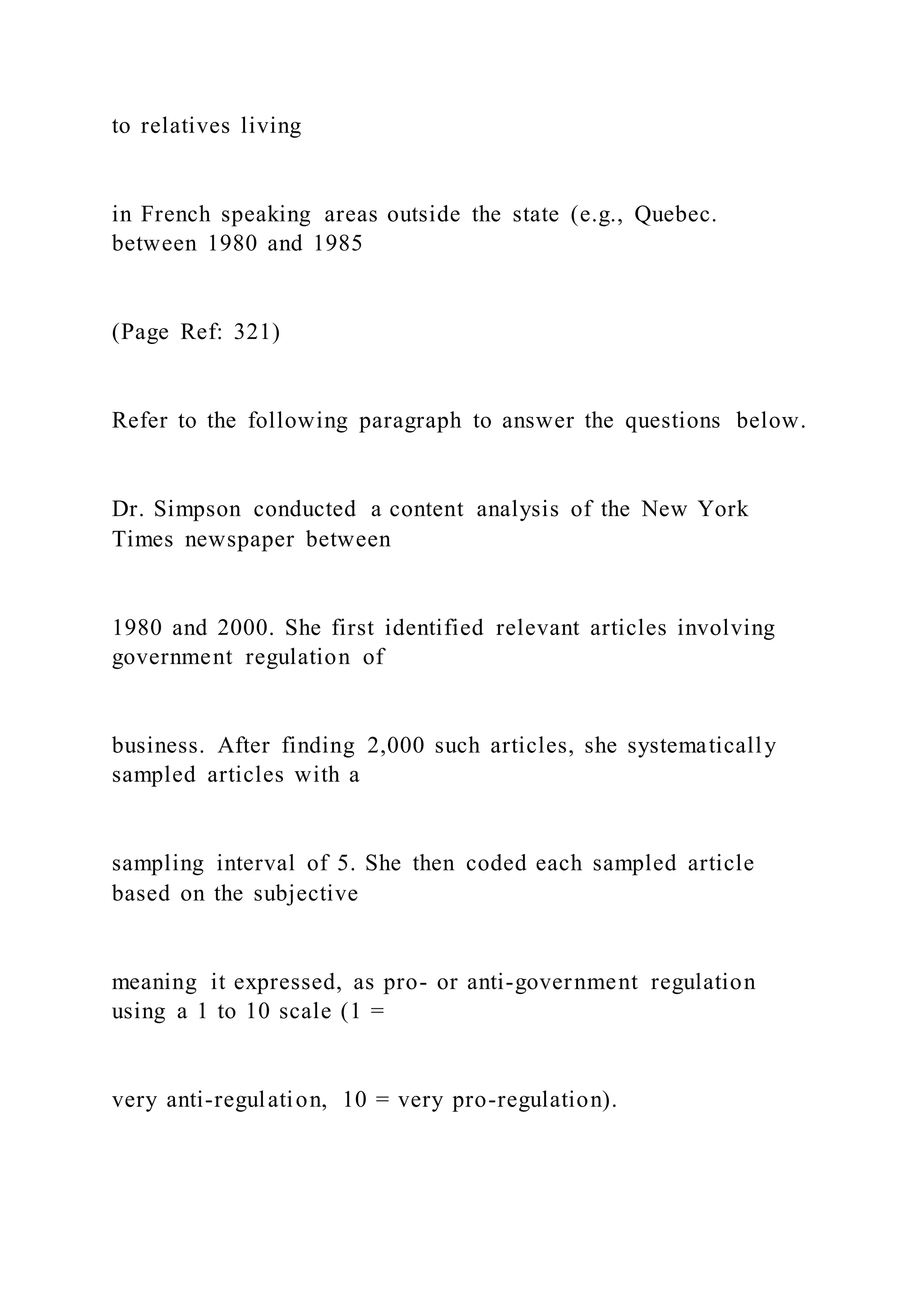 to relatives living
in French speaking areas outside the state (e.g., Quebec.
between 1980 and 1985
(Page Ref: 321)
Refer to the following paragraph to answer the questions below.
Dr. Simpson conducted a content analysis of the New York
Times newspaper between
1980 and 2000. She first identified relevant articles involving
government regulation of
business. After finding 2,000 such articles, she systematically
sampled articles with a
sampling interval of 5. She then coded each sampled article
based on the subjective
meaning it expressed, as pro- or anti-government regulation
using a 1 to 10 scale (1 =
very anti-regulation, 10 = very pro-regulation).
 