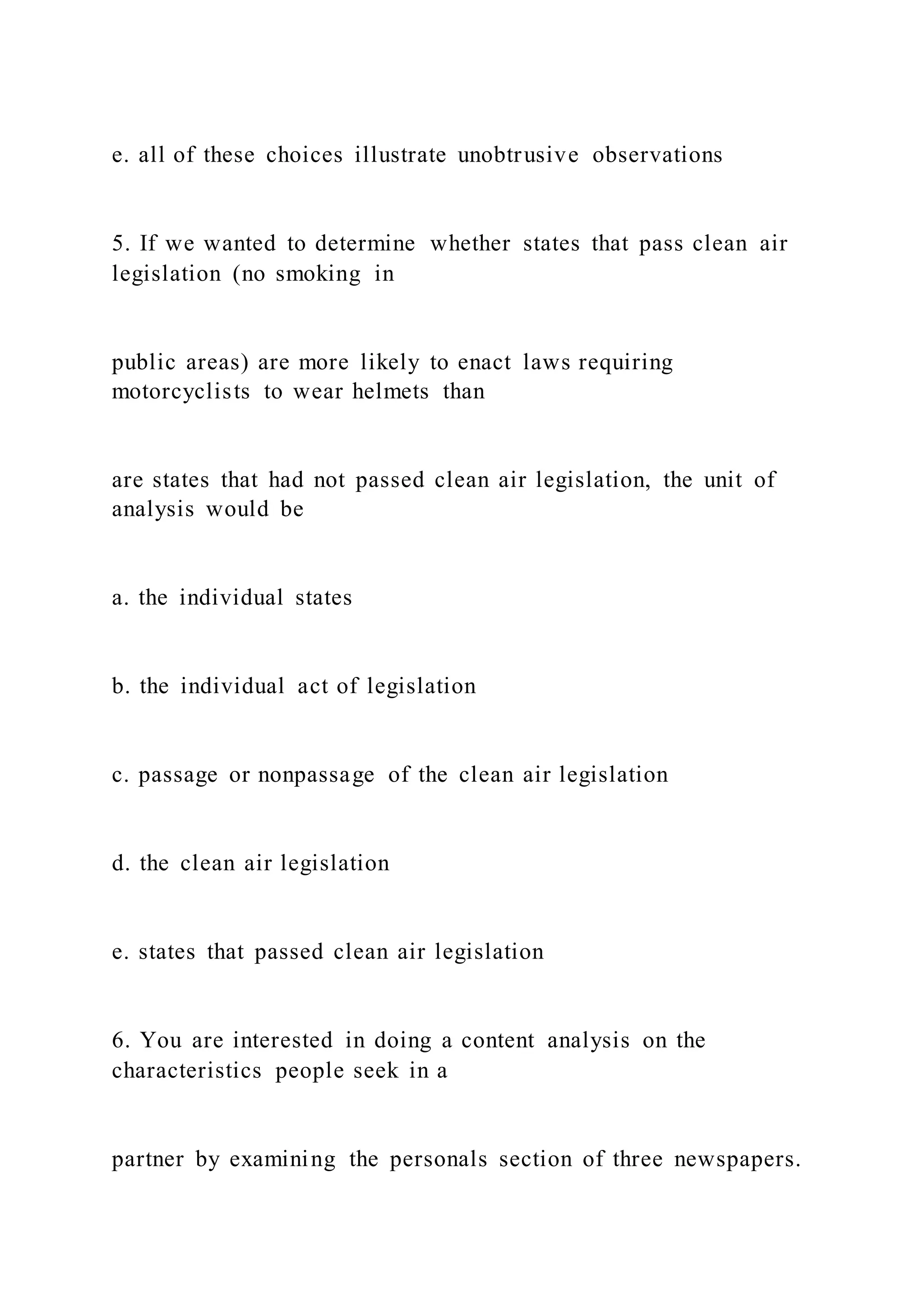 e. all of these choices illustrate unobtrusive observations
5. If we wanted to determine whether states that pass clean air
legislation (no smoking in
public areas) are more likely to enact laws requiring
motorcyclists to wear helmets than
are states that had not passed clean air legislation, the unit of
analysis would be
a. the individual states
b. the individual act of legislation
c. passage or nonpassage of the clean air legislation
d. the clean air legislation
e. states that passed clean air legislation
6. You are interested in doing a content analysis on the
characteristics people seek in a
partner by examining the personals section of three newspapers.
 