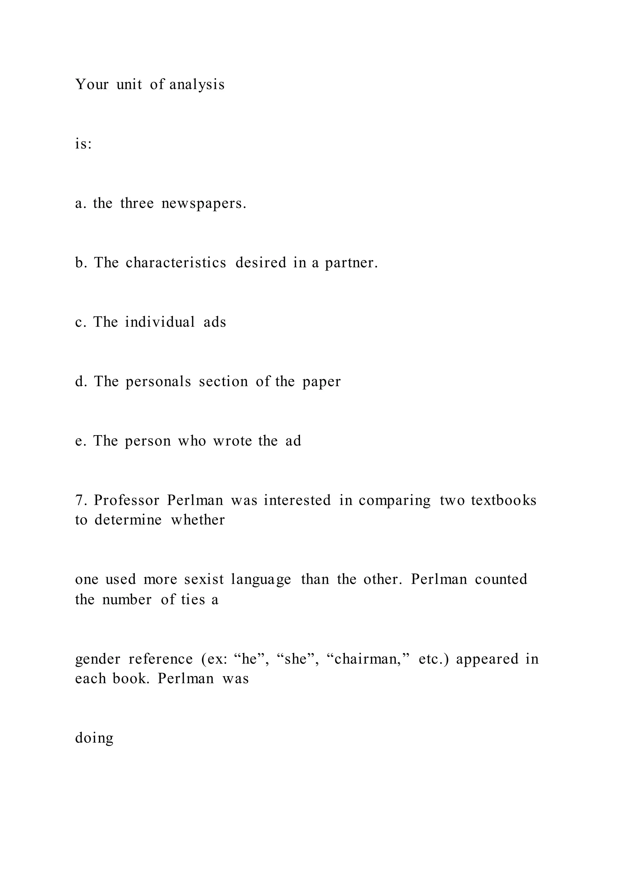 Your unit of analysis
is:
a. the three newspapers.
b. The characteristics desired in a partner.
c. The individual ads
d. The personals section of the paper
e. The person who wrote the ad
7. Professor Perlman was interested in comparing two textbooks
to determine whether
one used more sexist language than the other. Perlman counted
the number of ties a
gender reference (ex: “he”, “she”, “chairman,” etc.) appeared in
each book. Perlman was
doing
 